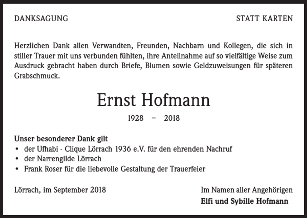 <p>DANKSAGUNG</p><p>STATT KARTEN</p><p>Herzlichen Dank allen Verwandten, Freunden, Nachbarn und Kollegen, die sich in<br />­stiller Trauer mit uns verbunden fühlten, ihre Anteilnahme auf so vielfältige Weise zum<br />Ausdruck gebracht haben durch Briefe, Blumen sowie Geldzuweisungen für späteren<br />Grabschmuck.</p><p>Ernst Hofmann<br />1928 – 2018<br />Unser besonderer Dank gilt<br />• der Ufhabi - Clique Lörrach 1936 e.V. für den ehrenden Nachruf<br />• der Narrengilde Lörrach<br />• Frank Roser für die liebevolle Gestaltung der Trauerfeier<br />Lörrach, im September 2018</p><p>Im Namen aller Angehörigen<br />Elfi und Sybille Hofmann</p>