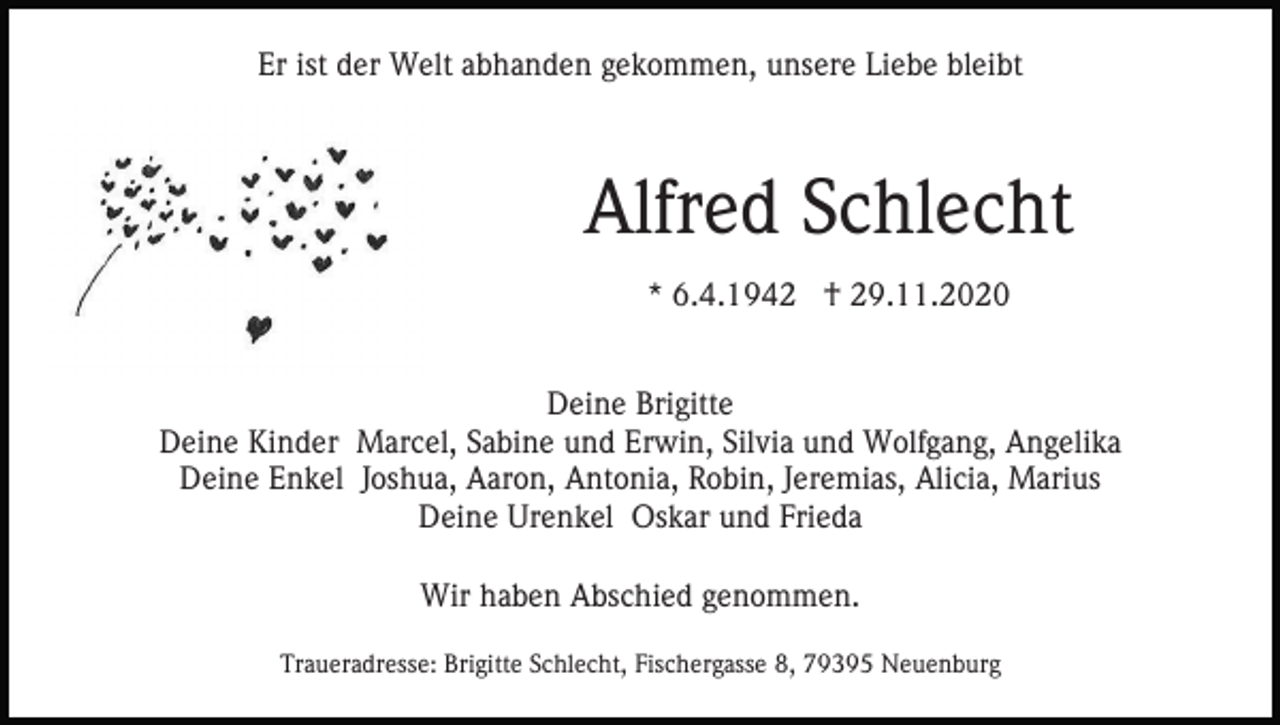 <p>Er ist der Welt abhanden gekommen, unsere Liebe bleibt</p><p>Alfred Schlecht<br />* 6.4.1942 † 29.11.2020<br />Deine Brigitte<br />Deine Kinder Marcel, Sabine und Erwin, Silvia und Wolfgang, Angelika<br />Deine Enkel Joshua, Aaron, Antonia, Robin, Jeremias, Alicia, Marius<br />Deine Urenkel Oskar und Frieda<br />Wir haben Abschied genommen.<br />Traueradresse: Brigitte Schlecht, Fischergasse 8, 79395 Neuenburg</p>
