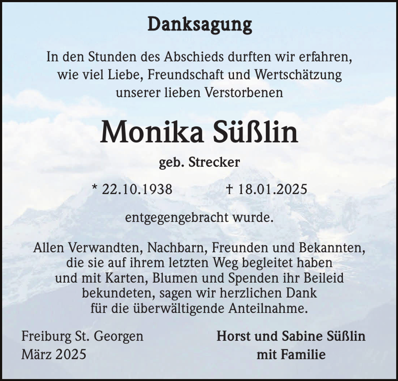 <p>Danksagung<br />In den Stunden des Abschieds durften wir erfahren,<br />wie viel Liebe, Freundschaft und Wertschätzung<br />unserer lieben Verstorbenen</p><p>Monika Süßlin<br />geb. Strecker<br />* 22.10.1938</p><p>† 18.01.2025</p><p>entgegengebracht wurde.<br />Allen Verwandten, Nachbarn, Freunden und Bekannten,<br />die sie auf ihrem letzten Weg begleitet haben<br />und mit Karten, Blumen und Spenden ihr Beileid<br />bekundeten, sagen wir herzlichen Dank<br />für die überwältigende Anteilnahme.<br />Freiburg St. Georgen<br />März 2025</p><p>Horst und Sabine Süßlin<br />mit Familie</p>