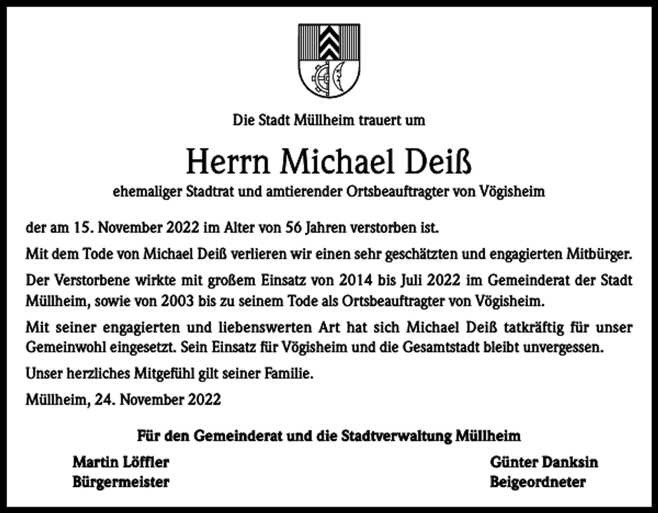 <p>Die Stadt Müllheim trauert um</p><p>Herrn Michael Deiß</p><p>ehemaliger Stadtrat und amtierender Ortsbeauftragter von Vögisheim<br />der am 15. November 2022 im Alter von 56 Jahren verstorben ist.<br />Mit dem Tode von Michael Deiß verlieren wir einen sehr geschätzten und engagierten Mitbürger.<br />Der Verstorbene wirkte mit großem Einsatz von 2014 bis Juli 2022 im Gemeinderat der Stadt<br />Müllheim, sowie von 2003 bis zu seinem Tode als Ortsbeauftragter von Vögisheim.<br />Mit seiner engagierten und liebenswerten Art hat sich Michael Deiß tatkräftig für unser<br />Gemeinwohl eingesetzt. Sein Einsatz für Vögisheim und die Gesamtstadt bleibt unvergessen.<br />Unser herzliches Mitgefühl gilt seiner Familie.<br />Müllheim, 24. November 2022<br />Für den Gemeinderat und die Stadtverwaltung Müllheim<br />Martin Löffler<br />Günter Danksin<br />Bürgermeister Beigeordneter</p>