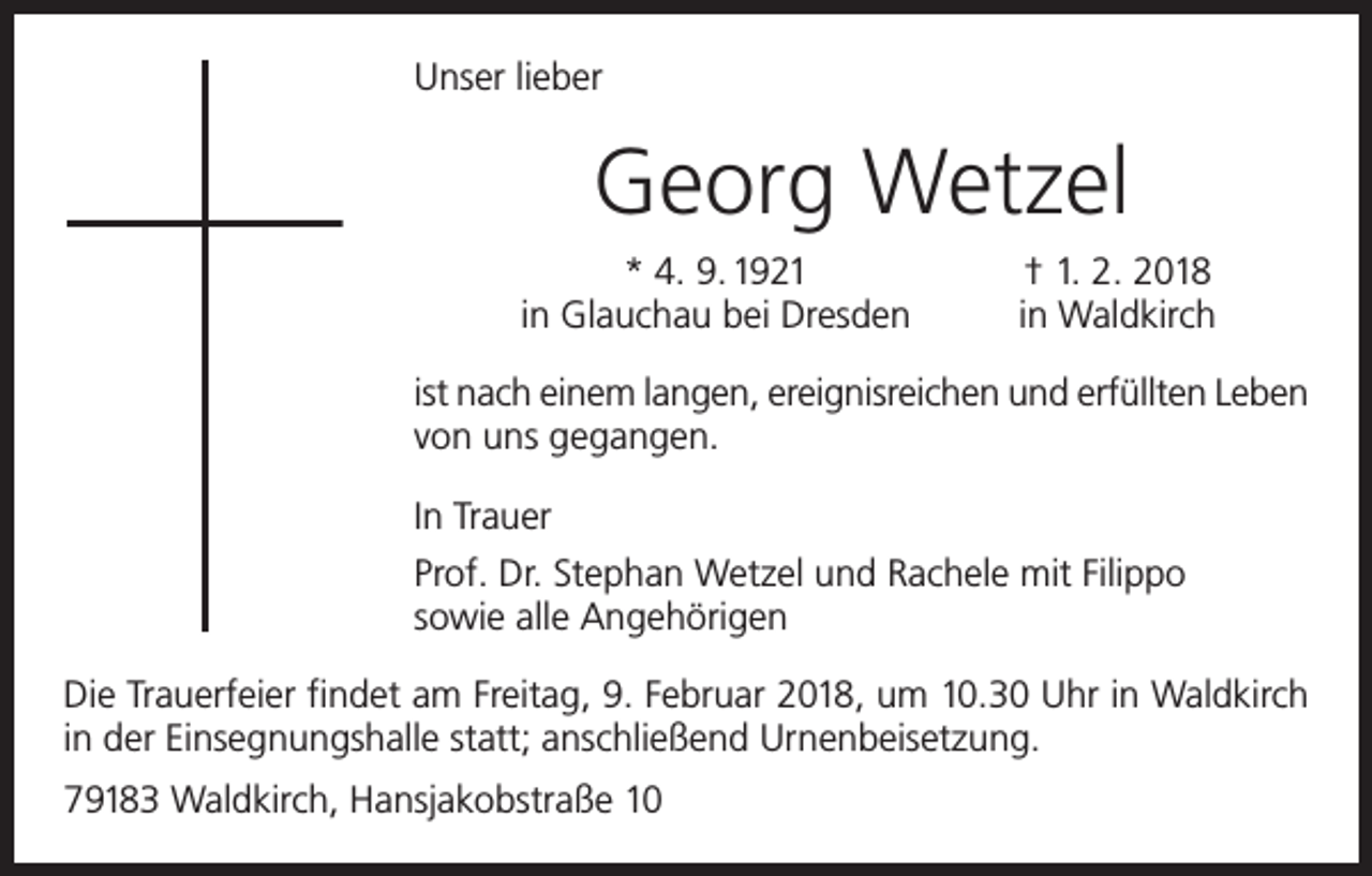 <p>Unser lieber</p><p>Georg Wetzel</p><p>* 4. 9. 1921<br />in Glauchau bei Dresden</p><p>† 1. 2. 2018<br />in Waldkirch</p><p>ist nach einem langen, ereignisreichen und erfüllten Leben<br />von uns gegangen.<br />In Trauer<br />Prof. Dr. Stephan Wetzel und Rachele mit Filippo<br />sowie alle Angehörigen<br />Die Trauerfeier findet am Freitag, 9. Februar 2018, um 10.30 Uhr in Waldkirch<br />in der Einsegnungshalle statt; anschließend Urnenbeisetzung.<br />79183 Waldkirch, Hansjakobstraße 10</p>