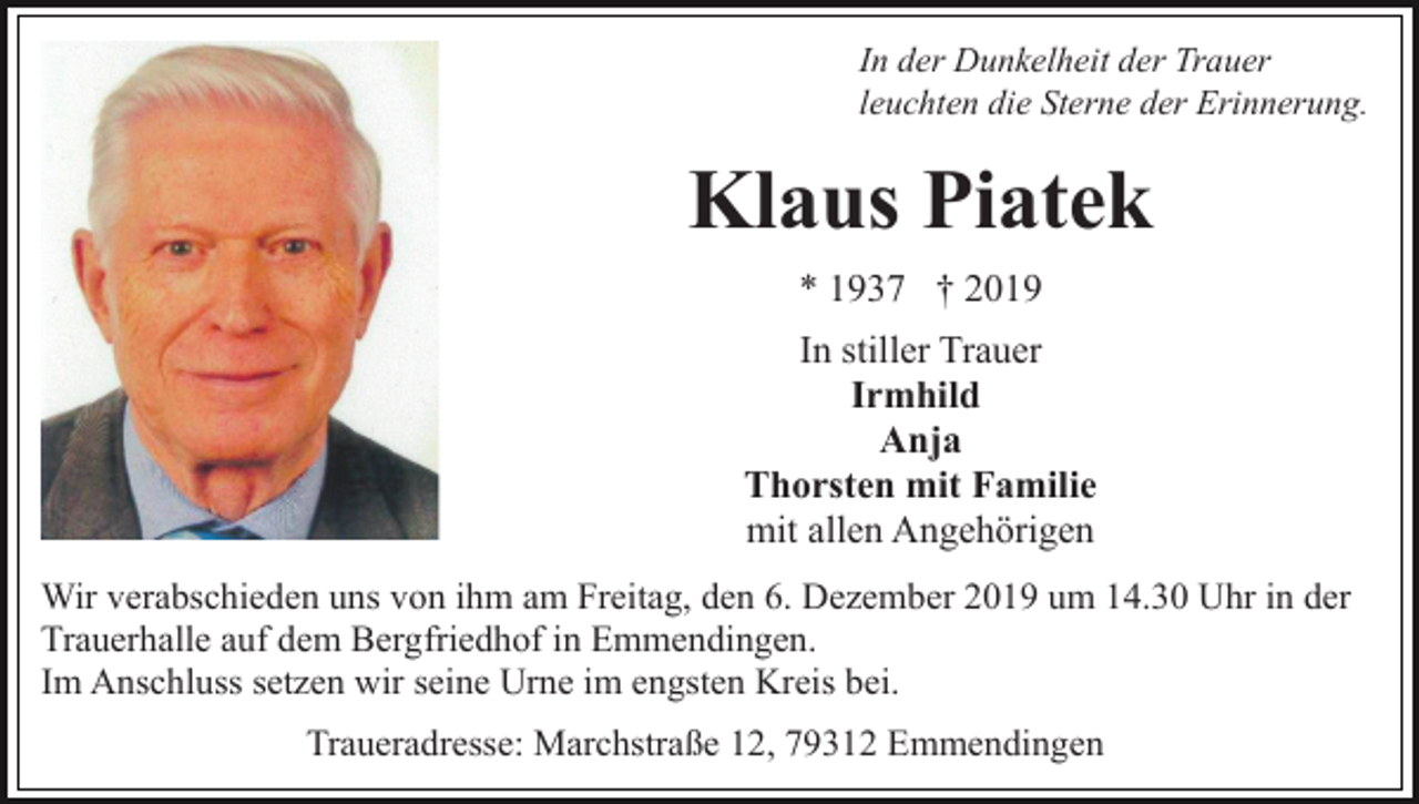 <p>In der Dunkelheit der Trauer<br />leuchten die Sterne der Erinnerung.</p><p>Klaus Piatek<br />* 1937 † 2019<br />In stiller Trauer<br />Irmhild<br />Anja<br />Thorsten mit Familie<br />mit allen Angehörigen<br />Wir verabschieden uns von ihm am Freitag, den 6. Dezember 2019 um 14.30 Uhr in der<br />Trauerhalle auf dem Bergfriedhof in Emmendingen.<br />Im Anschluss setzen wir seine Urne im engsten Kreis bei.<br />Traueradresse: Marchstraße 12, 79312 Emmendingen</p>