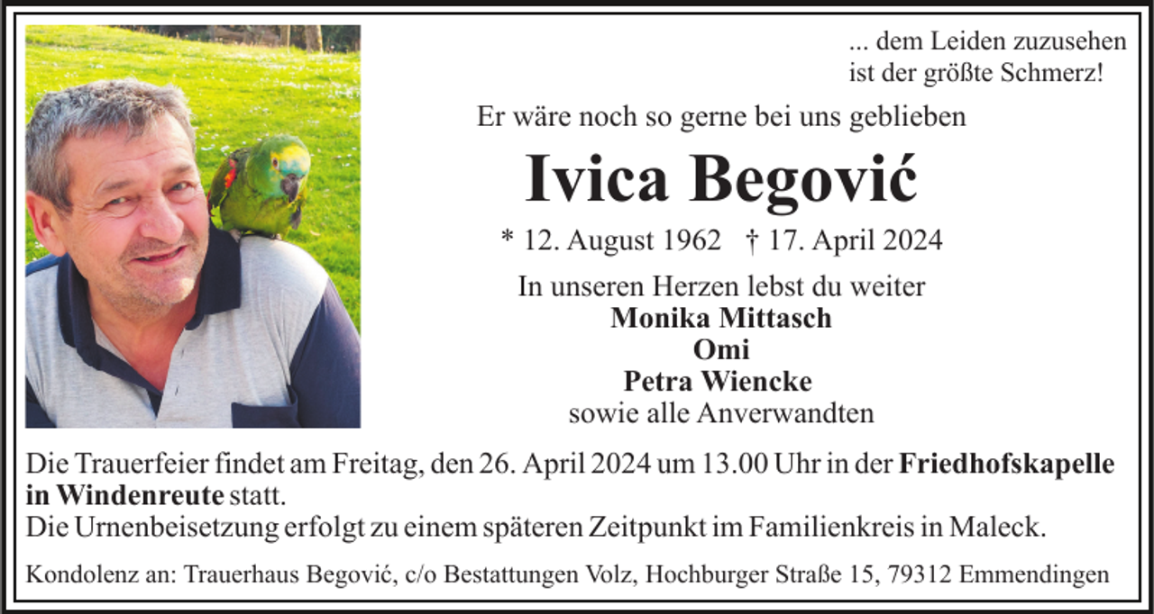 <p>... dem Leiden zuzusehen<br />ist der größte Schmerz!</p><p>Er wäre noch so gerne bei uns geblieben</p><p>Ivica Begović<br />* 12. August 1962 † 17. April 2024<br />In unseren Herzen lebst du weiter<br />Monika Mittasch<br />Omi<br />Petra Wiencke<br />sowie alle Anverwandten<br />Die Trauerfeier findet am Freitag, den 26. April 2024 um 13.00 Uhr in der Friedhofskapelle<br />in Windenreute statt.<br />Die Urnenbeisetzung erfolgt zu einem späteren Zeitpunkt im Familienkreis in Maleck.<br />Kondolenz an: Trauerhaus Begović, c/o Bestattungen Volz, Hochburger Straße 15, 79312 Emmendingen</p>