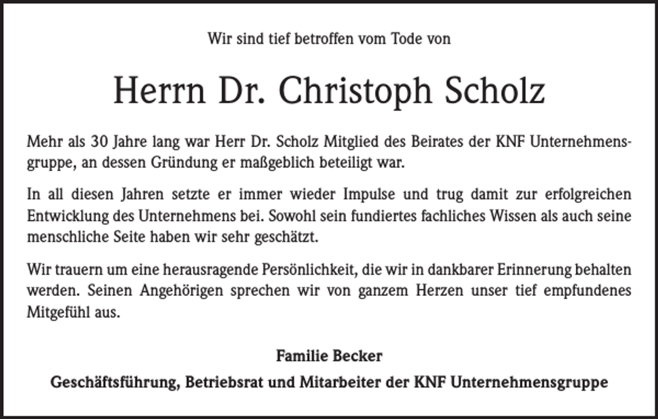 <p>Wir sind tief betroffen vom Tode von</p><p>Herrn Dr. Christoph Scholz<br />Mehr als 30 Jahre lang war Herr Dr. Scholz Mitglied des Beirates der KNF Unternehmensgruppe, an dessen Gründung er maßgeblich beteiligt war.<br />In all diesen Jahren setzte er immer wieder Impulse und trug damit zur erfolgreichen­<br />­Entwicklung des Unternehmens bei. Sowohl sein fundiertes fachliches Wissen als auch seine<br />menschliche Seite haben wir sehr geschätzt.<br />Wir trauern um eine herausragende Persönlichkeit, die wir in dankbarer Erinnerung ­behalten<br />werden. Seinen Angehörigen sprechen wir von ganzem Herzen unser tief empfundenes<br />­Mitgefühl aus.<br />Familie Becker<br />Geschäftsführung, Betriebsrat und Mitarbeiter der KNF Unternehmensgruppe</p>