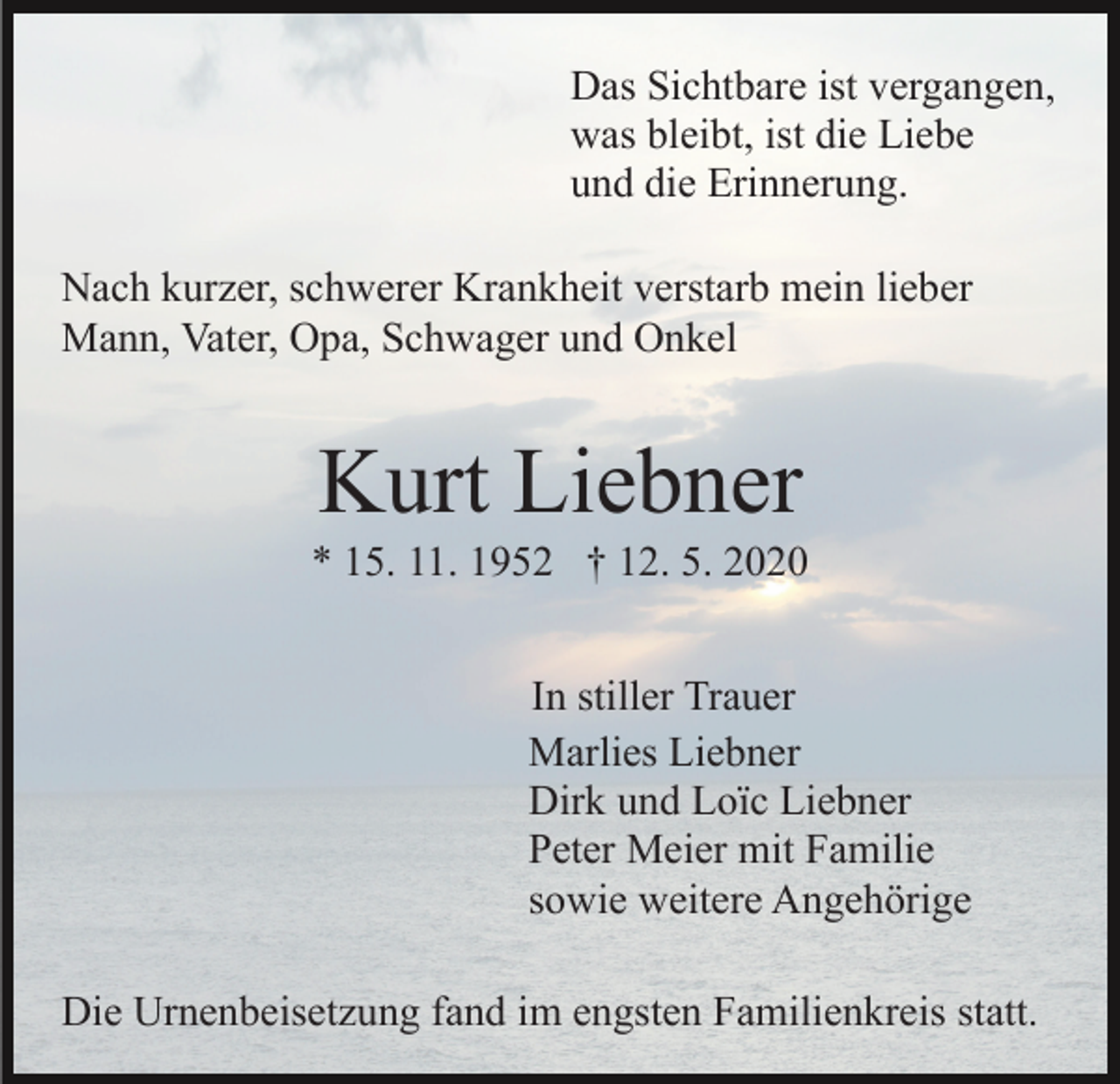 <p>Das Sichtbare ist vergangen,<br />was bleibt, ist die Liebe<br />und die Erinnerung.<br />Nach kurzer, schwerer Krankheit verstarb mein lieber<br />Mann, Vater, Opa, Schwager und Onkel</p><p>Kurt Liebner<br />* 15. 11. 1952 † 12. 5. 2020<br />In stiller Trauer<br />Marlies Liebner<br />Dirk und Loïc Liebner<br />Peter Meier mit Familie<br />sowie weitere Angehörige<br />Die Urnenbeisetzung fand im engsten Familienkreis statt.</p>