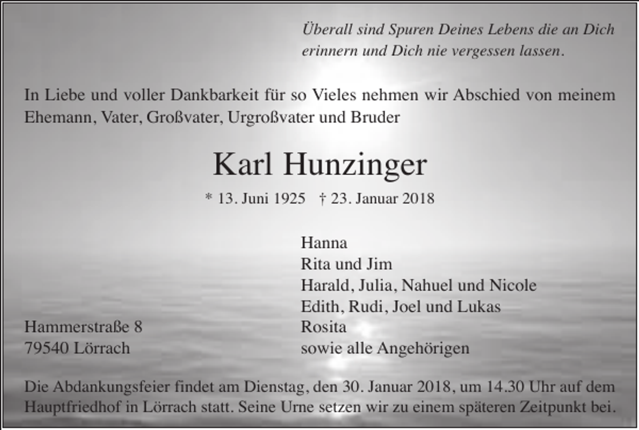 <p>Überall sind Spuren Deines Lebens die an Dich<br />erinnern und Dich nie vergessen lassen.</p><p>In Liebe und voller Dankbarkeit für so Vieles nehmen wir Abschied von meinem<br />Ehemann, Vater, Großvater, Urgroßvater und Bruder</p><p>Karl Hunzinger<br />* 13. Juni 1925 † 23. Januar 2018</p><p>Hammerstraße 8<br />79540 Lörrach</p><p>Hanna<br />Rita und Jim<br />Harald, Julia, Nahuel und Nicole<br />Edith, Rudi, Joel und Lukas<br />Rosita<br />sowie alle Angehörigen</p><p>Die Abdankungsfeier findet am Dienstag, den 30. Januar 2018, um 14.30 Uhr auf dem<br />Hauptfriedhof in Lörrach statt. Seine Urne setzen wir zu einem späteren Zeitpunkt bei.</p>
