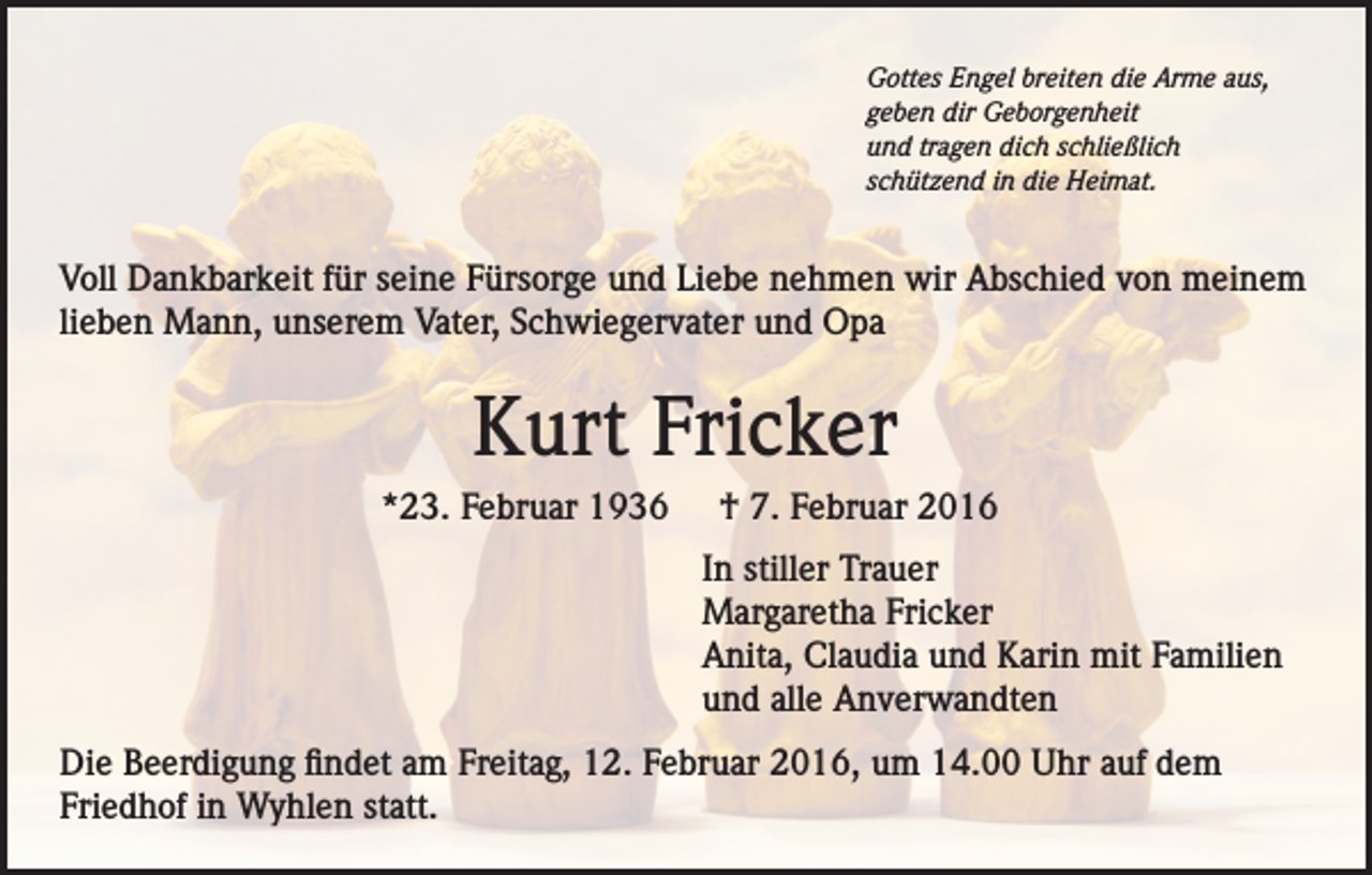 <p>Gottes Engel breiten die Arme aus,<br />geben dir Geborgenheit<br />und tragen dich schließlich<br />schützend in die Heimat.</p><p>Voll Dankbarkeit für seine Fürsorge und Liebe nehmen wir Abschied von meinem<br />lieben Mann, unserem Vater, Schwiegervater und Opa</p><p>Kurt Fricker<br />*23. Februar 1936</p><p>† 7. Februar 2016<br />In stiller Trauer<br />Margaretha Fricker<br />Anita, Claudia und Karin mit Familien<br />und alle Anverwandten</p><p>Die Beerdigung findet am Freitag, 12. Februar 2016, um 14.00 Uhr auf dem<br />Friedhof in Wyhlen statt.</p>