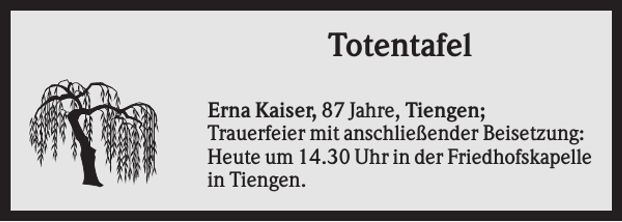 <p>Totentafel<br />Erna Kaiser, 87 Jahre, Tiengen;<br />Trauerfeier mit anschließender Beisetzung:<br />Heute um 14.30 Uhr in der Friedhofskapelle<br />in Tiengen.</p>