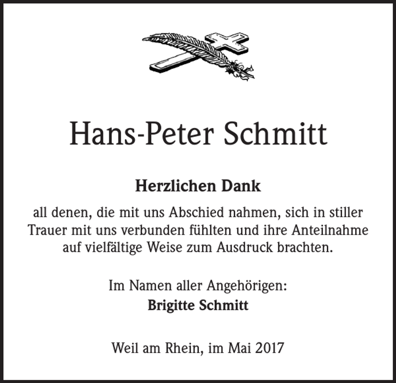 <p>Hans-Peter Schmitt<br />Herzlichen Dank<br />all denen, die mit uns Abschied nahmen, sich in stiller<br />Trauer mit uns verbunden fühlten und ihre Anteilnahme<br />auf vielfältige Weise zum Ausdruck brachten.<br />Im Namen aller Angehörigen:<br />Brigitte Schmitt<br />Weil am Rhein, im Mai 2017</p>