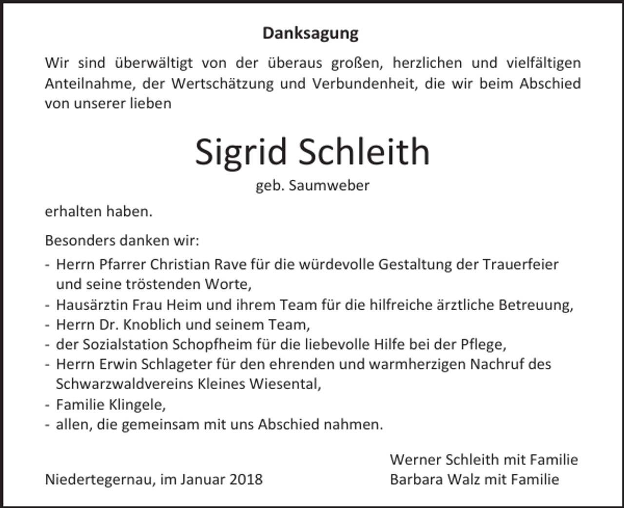 <p>Danksagung<br />Wir sind überwältigt von der überaus großen, herzlichen und vielfältigen<br />Anteilnahme, der Wertschätzung und Verbundenheit, die wir beim Abschied<br />von unserer lieben</p><p>Sigrid Schleith<br />geb. Saumweber</p><p>erhalten haben.<br />Besonders danken wir:<br />- Herrn Pfarrer Christian Rave für die würdevolle Gestaltung der Trauerfeier<br />und seine tröstenden Worte,<br />- Hausärztin Frau Heim und ihrem Team für die hilfreiche ärztliche Betreuung,<br />- Herrn Dr. Knoblich und seinem Team,<br />- der Sozialstation Schopfheim für die liebevolle Hilfe bei der Pflege,<br />- Herrn Erwin Schlageter für den ehrenden und warmherzigen Nachruf des<br />Schwarzwaldvereins Kleines Wiesental,<br />- Familie Klingele,<br />- allen, die gemeinsam mit uns Abschied nahmen.<br />Niedertegernau, im Januar 2018</p><p>Werner Schleith mit Familie<br />Barbara Walz mit Familie</p>