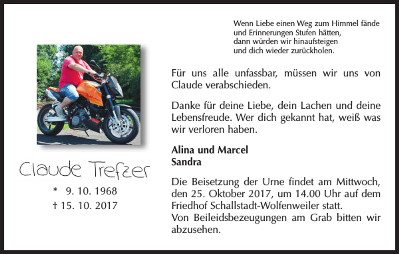 <p>Wenn Liebe einen Weg zum Himmel fände<br />und Erinnerungen Stufen hätten,<br />dann würden wir hinaufsteigen<br />und dich wieder zurückholen.</p><p>Für uns alle unfassbar, müssen wir uns von<br />Claude verabschieden.<br />Danke für deine Liebe, dein Lachen und deine<br />Lebensfreude. Wer dich gekannt hat, weiß was<br />wir verloren haben.<br />Alina und Marcel<br />Sandra<br />* 9. 10. 1968<br />† 15. 10. 2017</p><p>Die Beisetzung der Urne findet am Mittwoch,<br />den 25. Oktober 2017, um 14.00 Uhr auf dem<br />Friedhof Schallstadt-Wolfenweiler statt.<br />Von Beileidsbezeugungen am Grab bitten wir<br />abzusehen.</p>