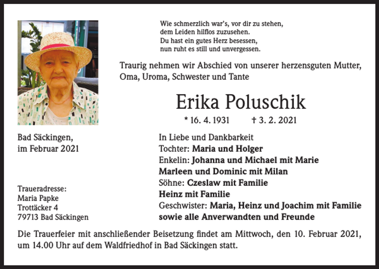 <p>Wie schmerzlich war’s, vor dir zu stehen,<br />dem Leiden hilflos zuzusehen.<br />Du hast ein gutes Herz besessen,<br />nun ruht es still und unvergessen.</p><p>Traurig nehmen wir Abschied von unserer herzensguten Mutter,<br />Oma, Uroma, Schwester und Tante</p><p>Erika Poluschik<br />* 16. 4. 1931<br />Bad Säckingen,<br />im Februar 2021</p><p>Traueradresse:</p><p>Maria Papke<br />Trottäcker 4</p><p>79713 Bad Säckingen</p><p>† 3. 2. 2021</p><p>In Liebe und Dankbarkeit<br />Tochter: Maria und Holger<br />Enkelin: Johanna und Michael mit Marie<br />Marleen und Dominic mit Milan<br />Söhne: Czeslaw mit Familie<br />Heinz mit Familie<br />Geschwister: Maria, Heinz und Joachim mit Familie<br />sowie alle Anverwandten und Freunde</p><p>Die Trauerfeier mit anschließender Beisetzung findet am Mittwoch, den 10. Februar 2021,<br />um 14.00 Uhr auf dem Waldfriedhof in Bad Säckingen statt.</p>