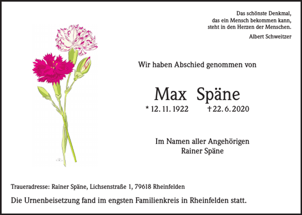 <p>Das schönste Denkmal,<br />das ein Mensch bekommen kann,<br />steht in den Herzen der Menschen.<br />Albert Schweitzer</p><p>Wir haben Abschied genommen von</p><p>Max Späne</p><p>* 12. 11. 1922</p><p>† 22. 6. 2020</p><p>Im Namen aller Angehörigen<br />Rainer Späne</p><p>Traueradresse: Rainer Späne, Lichsenstraße 1, 79618 Rheinfelden</p><p>Die Urnenbeisetzung fand im engsten Familienkreis in Rheinfelden statt.</p>