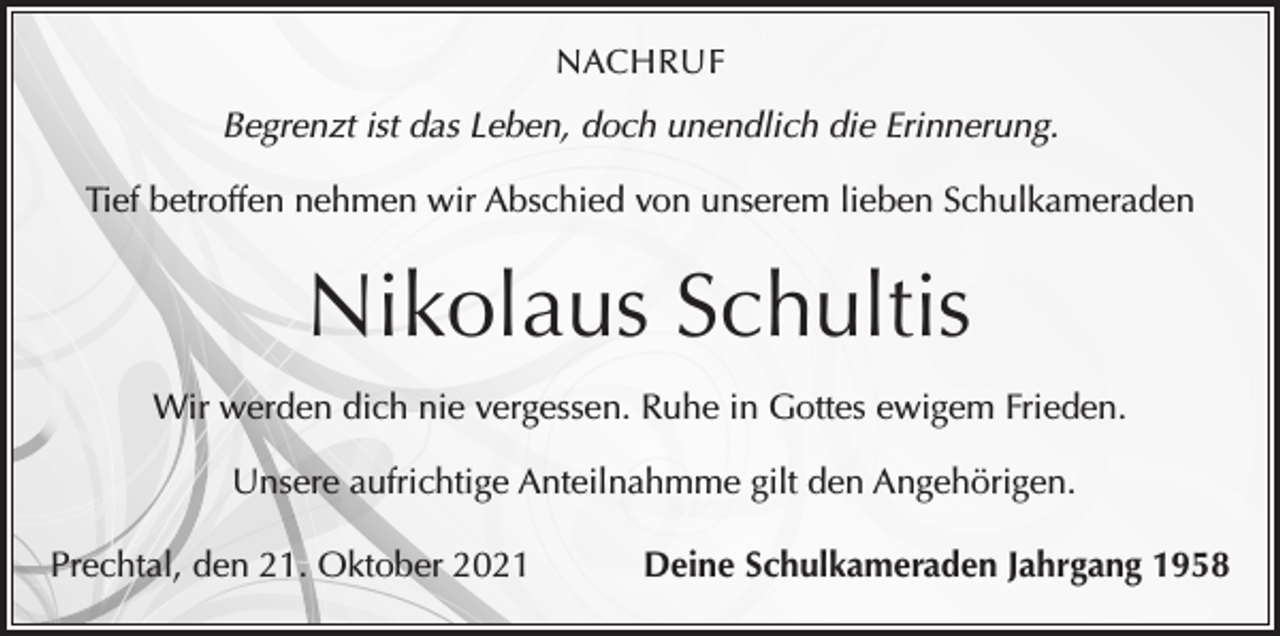 <p>NACHRUF</p><p>Begrenzt ist das Leben, doch unendlich die Erinnerung.<br />Tief betroffen nehmen wir Abschied von unserem lieben Schulkameraden</p><p>Nikolaus Schultis<br />Wir werden dich nie vergessen. Ruhe in Gottes ewigem Frieden.<br />Unsere aufrichtige Anteilnahmme gilt den Angehörigen.<br />Prechtal, den 21. Oktober 2021</p><p>Deine Schulkameraden Jahrgang 1958</p>