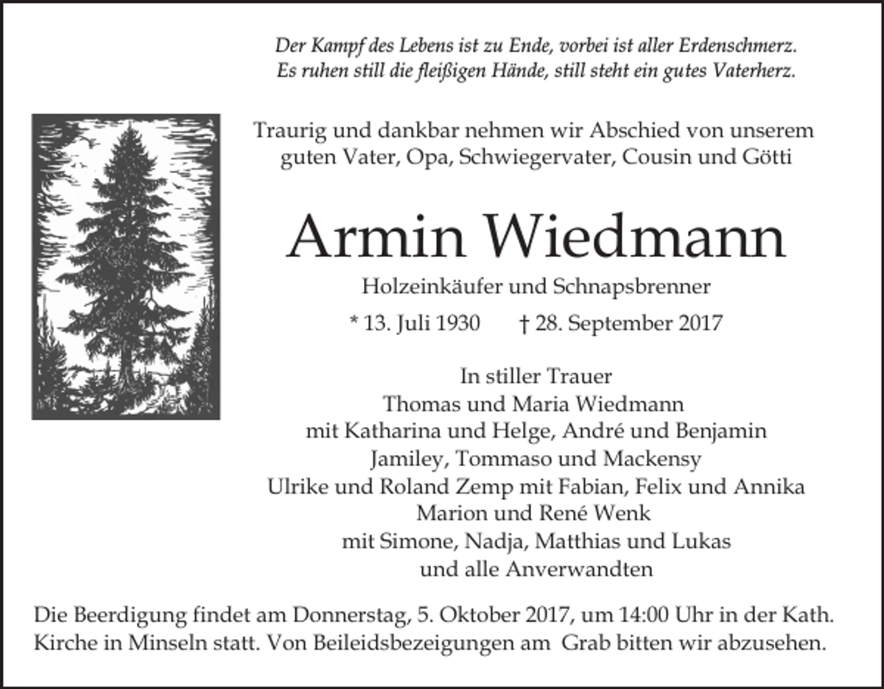 <p>Der KKampf<br />desLeLebens<br />ist zu<br />Erdenschmerz.<br />Der<br />a m pf des<br />be ns ist<br />z u Ende,<br />E n de, vorbei<br />v or bei ist<br />ist aller<br />aller Er<br />de ns c h mer z.<br />Es<br />u he n still<br />ßi ge n Hände,<br />H ä n de, still<br />ht eiein<br />n ggutes<br />u tes Vaterherz.<br />V ater her z.<br />Esrruhen<br />still die<br />dieflei<br />fleißigen<br />still ste<br />steht</p><p>Traurig<br />Tr<br />a uri g uund<br />n d ddankbar<br />a n k b ar nnehmen<br />e h m e n wir<br />wir Abschied<br />A b s c hi e d von<br />v o n unserem<br />u n s er e m<br />guten<br />g ut e n Vater,<br />V at er, Opa,<br />O p a, SSchwiegervater,<br />c h w i e g er v at er, Cousin<br />C o u si n und<br />u n d Götti<br />G ötti</p><p>Ar<br />mi n Wiedmann<br />Wi e d m a n n<br />Armin<br />HHolzeinkäufer<br />ol z ei n k ä uf er uund<br />n d SSchnapsbrenner<br />c h n a p s br e n n er</p><p>* 13.<br />1 3. JJuli<br />uli</p><p>2 8. September<br />S e pt e m b er<br />†† 28.</p><p>IInn stiller<br />still er Trauer<br />Tr a u er<br />TThomas<br />h o m a s uund<br />n d Maria<br />M ari a Wiedmann<br />Wi e d m a n n<br />mit<br />mit KKatharina<br />at h ari n a uund<br />n d HHelge,<br />el g e, André<br />A n dr é und<br />u n d Benjamin<br />B e nj a mi n<br />Jamiley,<br />J a mil e y, Tommaso<br />T o m m a s o und<br />u n d Mackensy<br />M ac k e ns y<br />Ulri<br />k e uund<br />n d RRoland<br />ol a n d ZZemp<br />e m p mit<br />mit FFabian,<br />a bi a n, FFelix<br />eli x uund<br />n d Annika<br />A n ni k a<br />Ulrike<br />Marion<br />M ari o n u und<br />n d RRené<br />e n é Wenk<br />We n k<br />mit<br />mit SiSimone,<br />m o n e, NNadja,<br />a dj a, Matthias<br />M a tt hi a s und<br />u n d Lukas<br />L u k as<br />alle<br />uund<br />n d all<br />e Anverwandten<br />A n v er w a n dt e n<br />Di e BBeerdigung<br />Die<br />e er di g u n g fifindet<br />n d et aam<br />m Donnerstag,<br />D o n n er st a g, 5.<br />5. Oktober<br />O kt o b er 22017,<br />0 1 7, um<br />u m 114:00<br />4: Uhr<br />U hr in<br />i n der<br />d er Kath.<br />K at h.<br />Kir<br />c h e i in<br />n Minseln<br />Mi n s el n ststatt.<br />att . Von<br />V o n Beileidsbezeigungen<br />B eil ei d s b e z ei g u ng e n aam<br />m Grab<br />Gr a b bitt<br />e n wir<br />wi r abzusehen.<br />a b z u s e h e n.<br />Kirche<br />bitten</p>