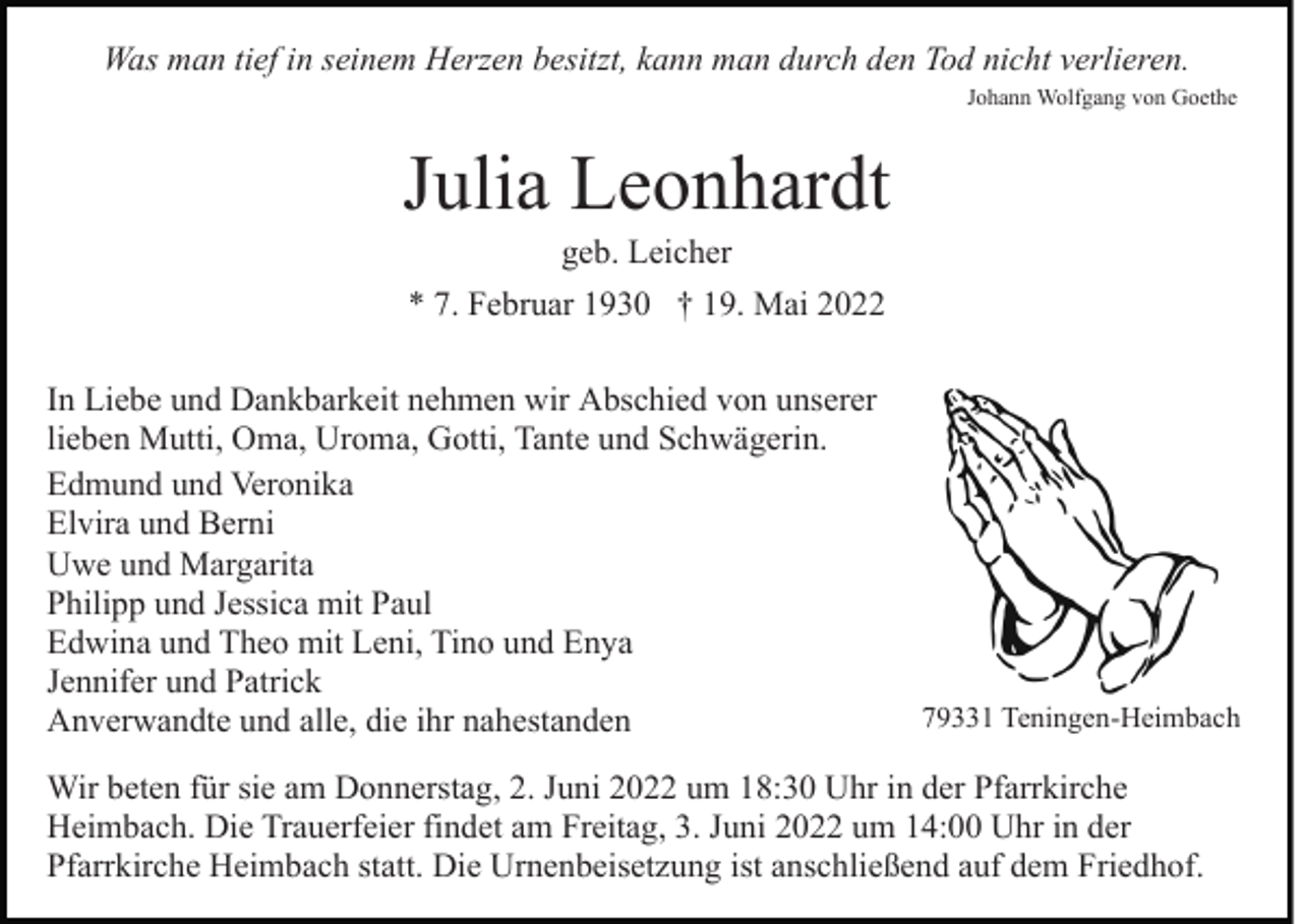 <p>Was man tief in seinem Herzen besitzt, kann man durch den Tod nicht verlieren.<br />Johann Wolfgang von Goethe</p><p>Julia Leonhardt<br />geb. Leicher<br />* 7. Februar 1930 † 19. Mai 2022<br />In Liebe und Dankbarkeit nehmen wir Abschied von unserer<br />lieben Mutti, Oma, Uroma, Gotti, Tante und Schwägerin.<br />Edmund und Veronika<br />Elvira und Berni<br />Uwe und Margarita<br />Philipp und Jessica mit Paul<br />Edwina und Theo mit Leni, Tino und Enya<br />Jennifer und Patrick<br />Anverwandte und alle, die ihr nahestanden</p><p>79331 Teningen-Heimbach</p><p>Wir beten für sie am Donnerstag, 2. Juni 2022 um 18:30 Uhr in der Pfarrkirche<br />Heimbach. Die Trauerfeier findet am Freitag, 3. Juni 2022 um 14:00 Uhr in der<br />Pfarrkirche Heimbach statt. Die Urnenbeisetzung ist anschließend auf dem Friedhof.</p>