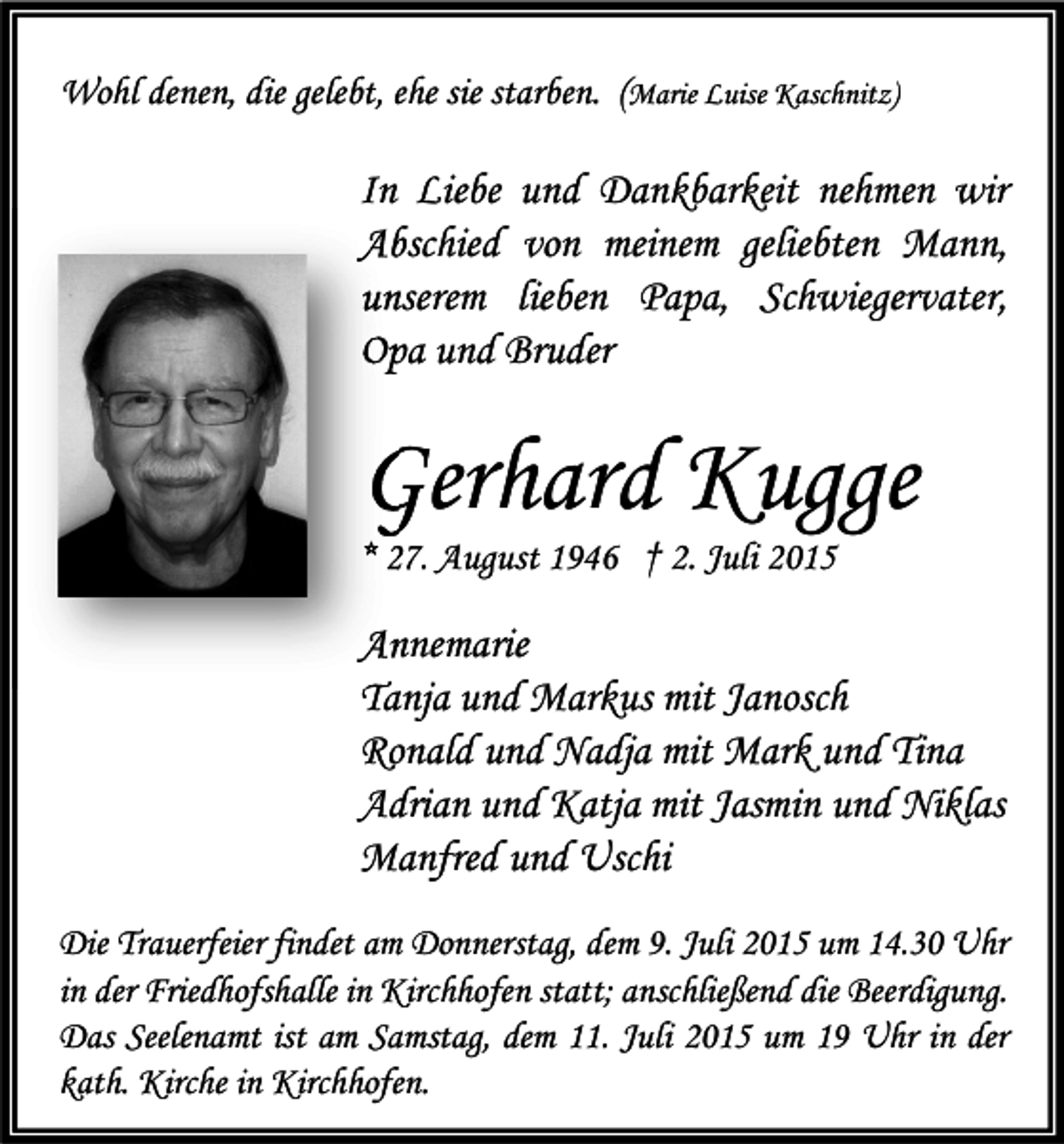 <p>Wohl denen, die gelebt, ehe sie starben. (Marie Luise Kaschnitz)</p><p>In Liebe und Dankbarkeit nehmen wir<br />Abschied von meinem geliebten Mann,<br />unserem lieben Papa, Schwiegervater,<br />Opa und Bruder</p><p>Gerhard Kugge<br />* 27. August 1946 † 2. Juli 2015</p><p>Annemarie<br />Tanja und Markus mit Janosch<br />Ronald und Nadja mit Mark und Tina<br />Adrian und Katja mit Jasmin und Niklas<br />Manfred und Uschi<br />Die Trauerfeier findet am Donnerstag, dem 9. Juli 2015 um 14.30 Uhr<br />in der Friedhofshalle in Kirchhofen statt; anschließend die Beerdigung.<br />Das Seelenamt ist am Samstag, dem 11. Juli 2015 um 19 Uhr in der<br />kath. Kirche in Kirchhofen.</p>