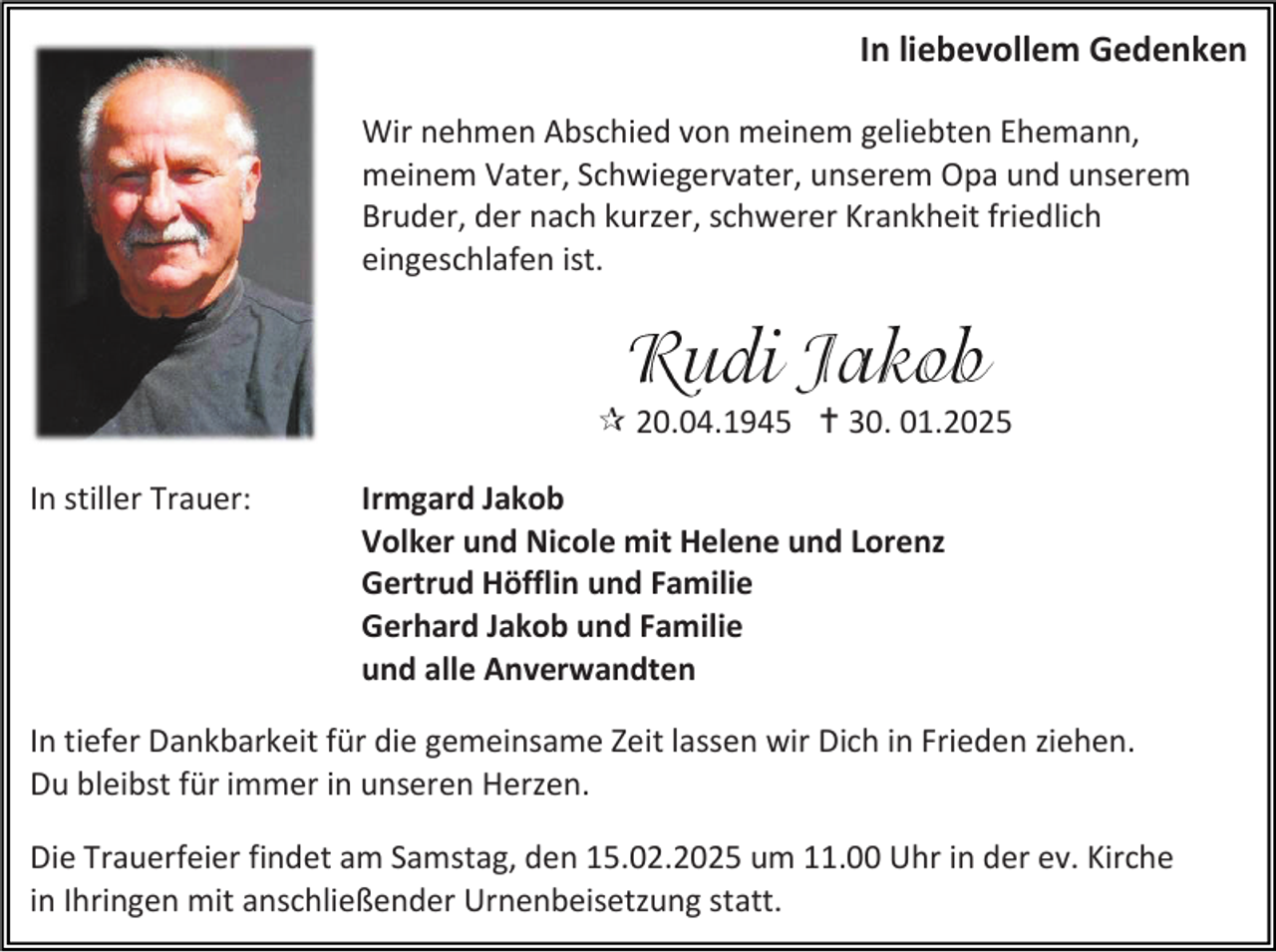 <p>In liebevollem Gedenken<br />Wir nehmen Abschied von meinem geliebten Ehemann,<br />meinem Vater, Schwiegervater, unserem Opa und unserem<br />Bruder, der nach kurzer, schwerer Krankheit friedlich<br />eingeschlafen ist.</p><p> 20.04.1945  30. 01.2025<br />In stiller Trauer:</p><p>Irmgard Jakob<br />Volker und Nicole mit Helene und Lorenz<br />Gertrud Höfflin und Familie<br />Gerhard Jakob und Familie<br />und alle Anverwandten</p><p>In tiefer Dankbarkeit für die gemeinsame Zeit lassen wir Dich in Frieden ziehen.<br />Du bleibst für immer in unseren Herzen.<br />Die Trauerfeier findet am Samstag, den 15.02.2025 um 11.00 Uhr in der ev. Kirche<br />in Ihringen mit anschließender Urnenbeisetzung statt.</p>