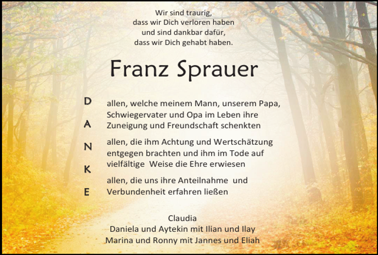<p>Wir sind traurig,<br />dass wir Dich verloren haben<br />und sind dankbar dafür,<br />dass wir Dich gehabt haben.</p><p>Franz Sprauer<br />D<br />A<br />N<br />K<br />E</p><p>allen, welche meinem Mann, unserem Papa,<br />Schwiegervater und Opa im Leben ihre<br />Zuneigung und Freundschaft schenkten<br />allen, die ihm Achtung und Wertschätzung<br />entgegen brachten und ihm im Tode auf<br />vielfältige Weise die Ehre erwiesen<br />allen, die uns ihre Anteilnahme und<br />Verbundenheit erfahren ließen<br />Claudia<br />Daniela und Aytekin mit Ilian und Ilay<br />Marina und Ronny mit Jannes und Eliah</p>