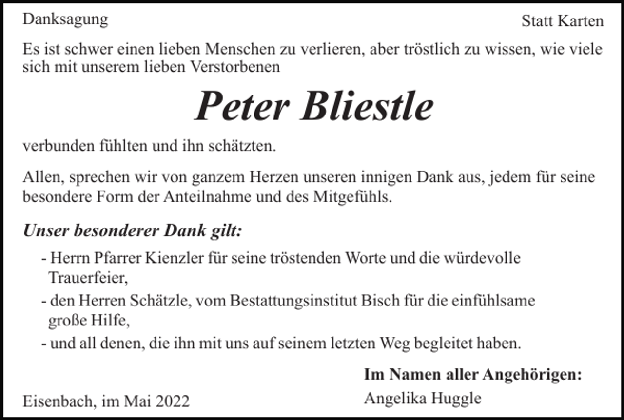 <p>Danksagung</p><p>Statt Karten</p><p>Es ist schwer einen lieben Menschen zu verlieren, aber tröstlich zu wissen, wie viele<br />sich mit unserem lieben Verstorbenen</p><p>Peter Bliestle<br />verbunden fühlten und ihn schätzten.<br />Allen, sprechen wir von ganzem Herzen unseren innigen Dank aus, jedem für seine<br />besondere Form der Anteilnahme und des Mitgefühls.</p><p>Unser besonderer Dank gilt:<br />- Herrn Pfarrer Kienzler für seine tröstenden Worte und die würdevolle<br />Trauerfeier,<br />- den Herren Schätzle, vom Bestattungsinstitut Bisch für die einfühlsame<br />große Hilfe,<br />- und all denen, die ihn mit uns auf seinem letzten Weg begleitet haben.<br />Eisenbach, im Mai 2022</p><p>Im Namen aller Angehörigen:<br />Angelika Huggle</p>