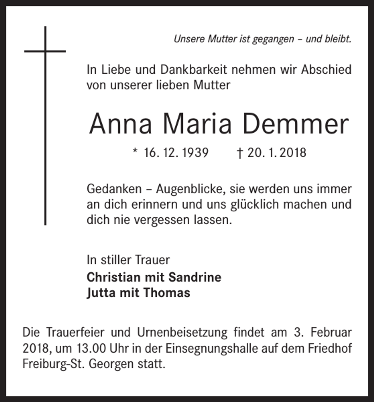 <p>Unsere Mutter ist gegangen – und bleibt.</p><p>In Liebe und Dankbarkeit nehmen wir Abschied<br />von unserer lieben Mutter</p><p>Anna Maria Demmer<br />* 16. 12. 1939 † 20. 1. 2018<br />Gedanken – Augenblicke, sie werden uns immer<br />an dich erinnern und uns glücklich machen und<br />dich nie vergessen lassen.<br />In stiller Trauer<br />Christian mit Sandrine<br />Jutta mit Thomas<br />Die Trauerfeier und Urnenbeisetzung findet am 3. Februar<br />2018, um 13.00 Uhr in der Einsegnungshalle auf dem Friedhof<br />Freiburg-St. Georgen statt.</p>