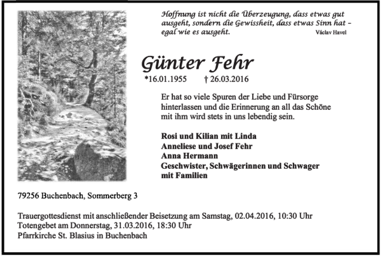 <p>J-[offnung ist nicfit die 1l6erzeugung, aass etwas gut<br />ausgefit, sonaern die (iewissfieit, aass etwas Sinn fiat ega[wie es ausgefit.<br />Vaclav Havel</p><p>(iünter :fehr<br />*16.01.1955</p><p>t26.03.2016</p><p>Er hat so viele Spuren der Liebe und Fürsorge<br />hinterlassen und die Erinnerung an all das Schöne<br />mit ihm wird stets in uns lebendig sein.<br />Rosi und Kilian mit Linda<br />Anneliese und Josef Fehr<br />Anna Hermann<br />Geschwister, Schwägerinnen und Schwager<br />mit Familien</p><p>Trauergottesdienst mit anschließender Beisetzung am Samstag, 02.04.2016, 10:30 Uhr<br />Totengebet am Donnerstag, 31.03.2016, 18:30 Uhr<br />Pfarrkirche St. Blasius in Buchenbach</p>