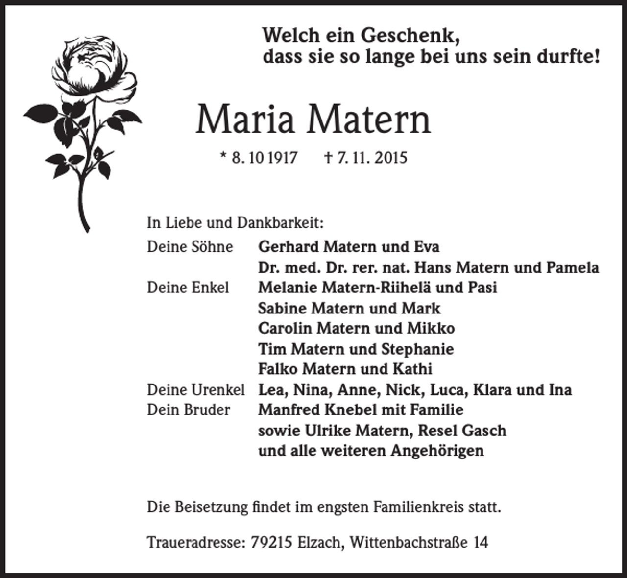 <p>Welch ein Geschenk,<br />dass sie so lange bei uns sein durfte!</p><p>Maria Matern<br />* 8. 10 1917 † 7. 11. 2015</p><p>In Liebe und Dankbarkeit:<br />Deine Söhne Gerhard Matern und Eva<br />Dr. med. Dr. rer. nat. Hans Matern und Pamela<br />Deine Enkel Melanie Matern-Riihelä und Pasi<br />Sabine Matern und Mark<br />Carolin Matern und Mikko<br />Tim Matern und Stephanie<br />Falko Matern und Kathi<br />Deine Urenkel Lea, Nina, Anne, Nick, Luca, Klara und Ina<br />Dein Bruder Manfred Knebel mit Familie<br />sowie Ulrike Matern, Resel Gasch<br />und alle weiteren Angehörigen<br />Die Beisetzung findet im engsten Familienkreis statt.<br />Traueradresse: 79215 Elzach, Wittenbachstraße 14</p>