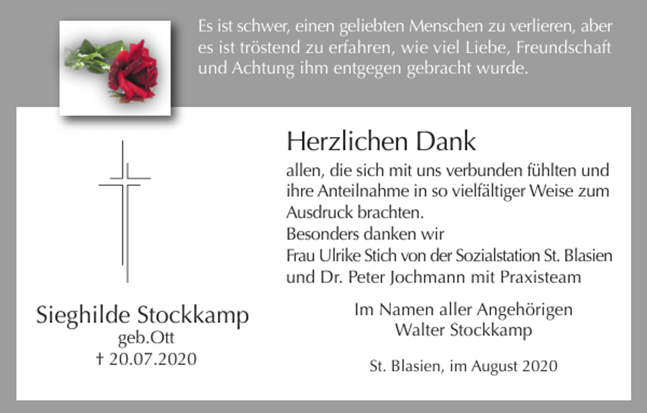 <p>Es ist schwer, einen geliebten Menschen zu verlieren, aber<br />es ist tröstend zu erfahren, wie viel Liebe, Freundschaft<br />und Achtung ihm entgegen gebracht wurde.</p><p>Herzlichen Dank<br />allen, die sich mit uns verbunden fühlten und<br />ihre Anteilnahme in so vielfältiger Weise zum<br />Ausdruck brachten.<br />Besonders danken wir<br />Frau Ulrike Stich von der Sozialstation St. Blasien<br />und Dr. Peter Jochmann mit Praxisteam</p><p>Sieghilde Stockkamp<br />geb.Ott<br />† 20.07.2020</p><p>Im Namen aller Angehörigen<br />Walter Stockkamp<br />St. Blasien, im August 2020</p>