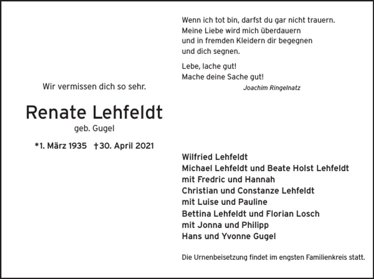 <p>Wenn ich tot bin, darfst du gar nicht trauern.<br />Meine Liebe wird mich überdauern<br />und in fremden Kleidern dir begegnen<br />und dich segnen.<br />Lebe, lache gut!<br />Mache deine Sache gut!</p><p>Wir vermissen dich so sehr.</p><p>Joachim Ringelnatz</p><p>Renate Lehfeldt<br />geb. Gugel<br />* 1. März 1935 †30. April 2021</p><p>Wilfried Lehfeldt<br />Michael Lehfeldt und Beate Holst Lehfeldt<br />mit Fredric und Hannah<br />Christian und Constanze Lehfeldt<br />mit Luise und Pauline<br />Bettina Lehfeldt und Florian Losch<br />mit Jonna und Philipp<br />Hans und Yvonne Gugel<br />Die Urnenbeisetzung findet im engsten Familienkreis statt.</p>
