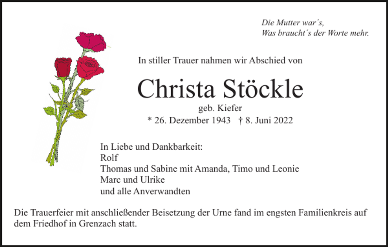 <p>Die Mutter war´s,<br />Was braucht´s der Worte mehr.</p><p>In stiller Trauer nahmen wir Abschied von</p><p>Christa Stöckle<br />geb. Kiefer<br />* 26. Dezember 1943 † 8. Juni 2022</p><p>In Liebe und Dankbarkeit:<br />Rolf<br />Thomas und Sabine mit Amanda, Timo und Leonie<br />Marc und Ulrike<br />und alle Anverwandten<br />Die Trauerfeier mit anschließender Beisetzung der Urne fand im engsten Familienkreis auf<br />dem Friedhof in Grenzach statt.</p>