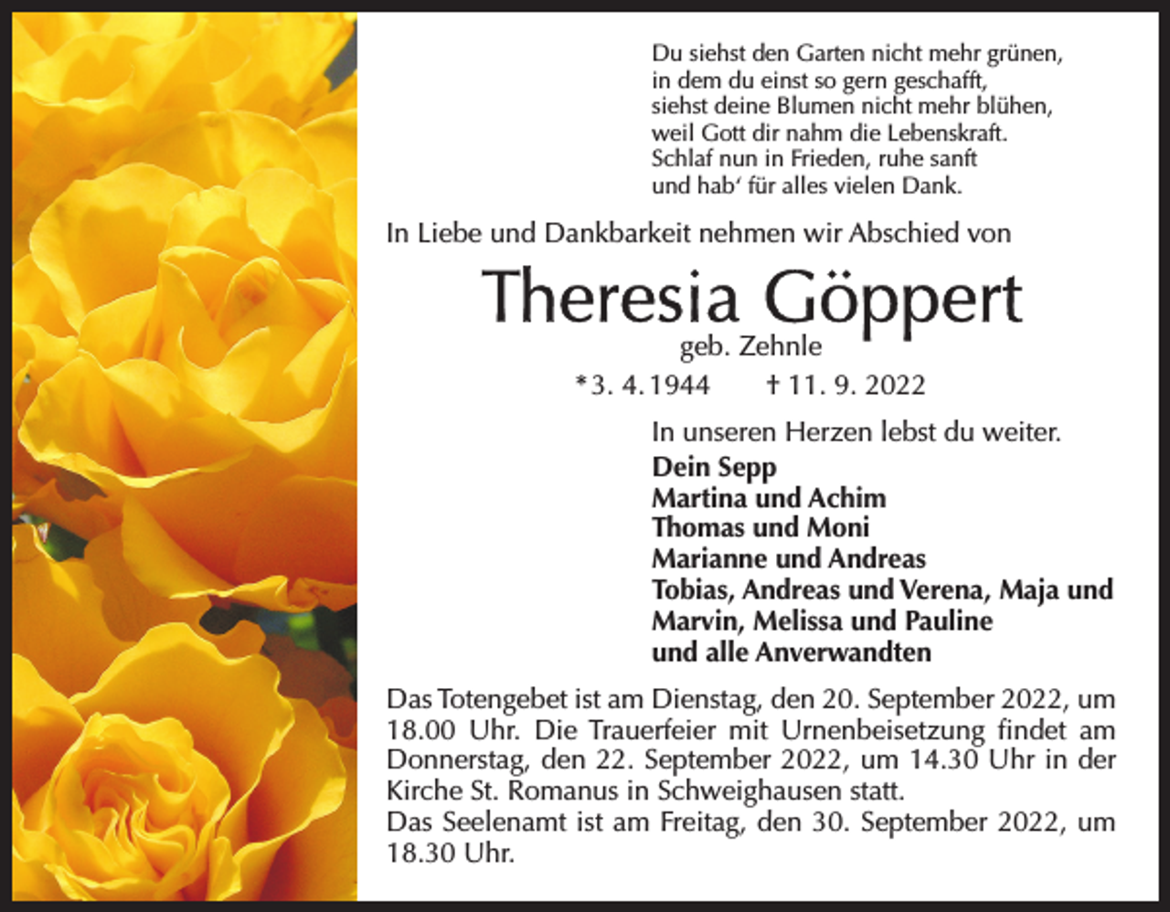 <p>Du siehst den Garten nicht mehr grünen,<br />in dem du einst so gern geschafft,<br />siehst deine Blumen nicht mehr blühen,<br />weil Gott dir nahm die Lebenskraft.<br />Schlaf nun in Frieden, ruhe sanft<br />und hab‘ für alles vielen Dank.</p><p>In Liebe und Dankbarkeit nehmen wir Abschied von</p><p>Theresia Göppert<br />geb. Zehnle<br />* 3. 4. 1944 † 11. 9. 2022</p><p>In unseren Herzen lebst du weiter.<br />Dein Sepp<br />Martina und Achim<br />Thomas und Moni<br />Marianne und Andreas<br />Tobias, Andreas und Verena, Maja und<br />Marvin, Melissa und Pauline<br />und alle Anverwandten<br />Das Totengebet ist am Dienstag, den 20. September 2022, um<br />18.00 Uhr. Die Trauerfeier mit Urnenbeisetzung findet am<br />Donnerstag, den 22. September 2022, um 14.30 Uhr in der<br />Kirche St. Romanus in Schweighausen statt.<br />Das Seelenamt ist am Freitag, den 30. September 2022, um<br />18.30 Uhr.</p>