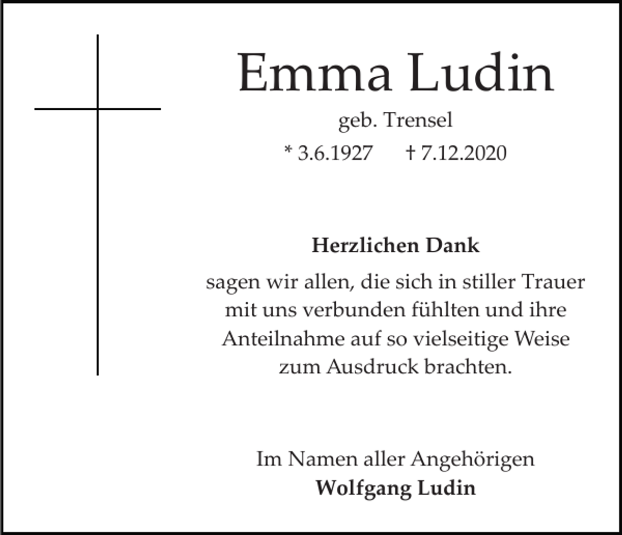 <p>Emma Ludin<br />geb. Trensel<br />* 3.6.1927</p><p>† 7.12.2020</p><p>Herzlichen Dank<br />sagen wir allen, die sich in stiller Trauer<br />mit uns verbunden fühlten und ihre<br />Anteilnahme auf so vielseitige Weise<br />zum Ausdruck brachten.</p><p>Im Namen aller Angehörigen<br />Wolfgang Ludin</p>