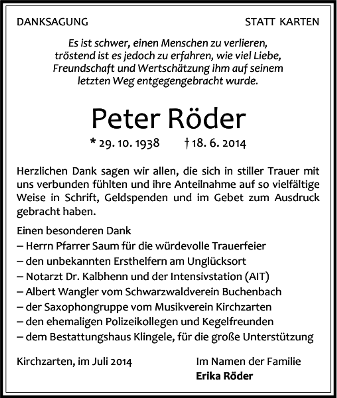 <p>DANKSAGUNG</p><p>STATT KARTEN</p><p>Es ist schwer, einen Menschen zu verlieren,<br />tröstend ist es jedoch zu erfahren, wie viel Liebe,<br />Freundschaft und Wertschätzung ihm auf seinem<br />letzten Weg entgegengebracht wurde.</p><p>Peter Röder</p><p>* 29. 10. 1938</p><p>† 18. 6. 2014</p><p>Herzlichen Dank sagen wir allen, die sich in stiller Trauer mit<br />uns verbunden fühlten und ihre Anteilnahme auf so vielfältige<br />Weise in Schrift, Geldspenden und im Gebet zum Ausdruck<br />gebracht haben.<br />Einen besonderen Dank</p><p>− Herrn Pfarrer Saum für die würdevolle Trauerfeier<br />− den unbekannten Ersthelfern am Unglücksort<br />− Notarzt Dr. Kalbhenn und der Intensivstation (AIT)<br />− Albert Wangler vom Schwarzwaldverein Buchenbach<br />− der Saxophongruppe vom Musikverein Kirchzarten<br />− den ehemaligen Polizeikollegen und Kegelfreunden<br />− dem Bestattungshaus Klingele, für die große Unterstützung<br />Kirchzarten, im Juli 2014</p><p>Im Namen der Familie<br />Erika Röder</p>