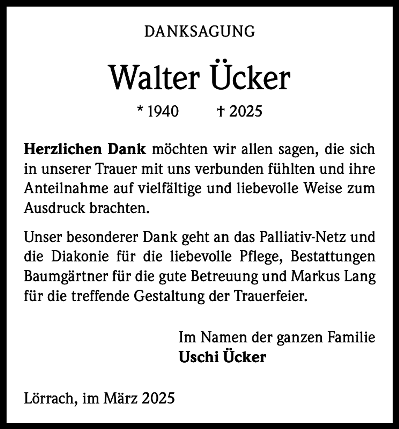 <p>DANKSAGUNG</p><p>Walter Ücker<br />* 1940</p><p>† 2025</p><p>Herzlichen Dank möchten wir allen sagen, die sich<br />in unserer Trauer mit uns verbunden fühlten und ihre<br />Anteilnahme auf vielfältige und liebevolle Weise zum<br />Ausdruck brachten.<br />Unser besonderer Dank geht an das Palliativ-Netz und<br />die Diakonie für die liebevolle Pflege, Bestattungen<br />Baumgärtner für die gute Betreuung und Markus Lang<br />für die treffende Gestaltung der Trauerfeier.<br />Im Namen der ganzen Familie<br />Uschi Ücker<br />Lörrach, im März 2025</p>