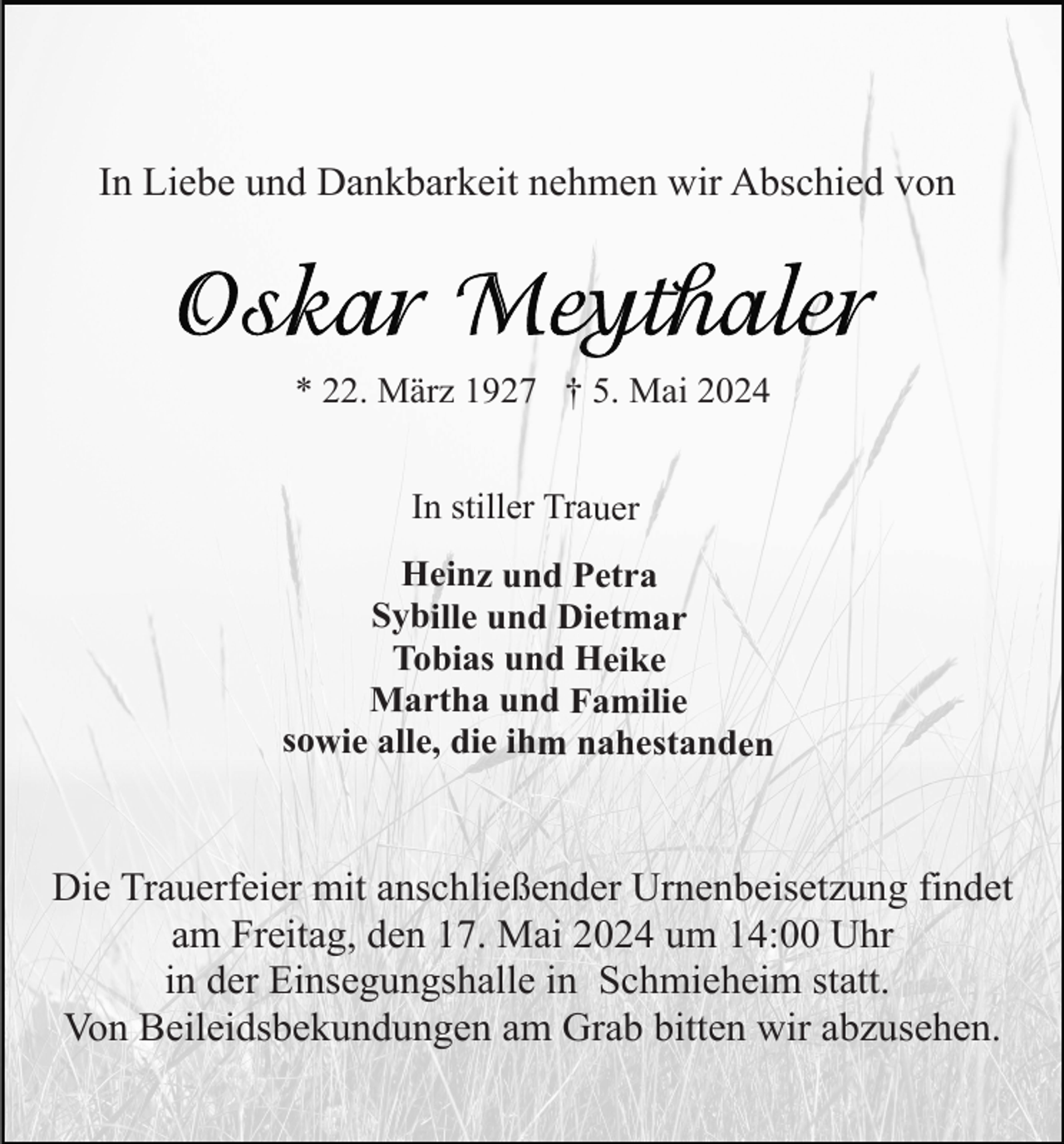 <p>In Liebe und Dankbarkeit nehmen wir Abschied von</p><p>* 22. März 1927 † 5. Mai 2024</p><p>In stiller Trauer<br />Heinz und Petra<br />Sybille und Dietmar<br />Tobias und Heike<br />Martha und Familie<br />sowie alle, die ihm nahestanden</p><p>Die Trauerfeier mit anschließender Urnenbeisetzung findet<br />am Freitag, den 17. Mai 2024 um 14:00 Uhr<br />in der Einsegungshalle in Schmieheim statt.<br />Von Beileidsbekundungen am Grab bitten wir abzusehen.</p>