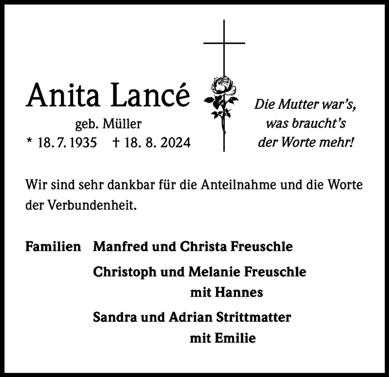 <p>Anita Lancé</p><p>geb. Müller<br />* 18. 7. 1935 † 18. 8. 2024</p><p>Die Mutter war’s,<br />was braucht’s<br />der Worte mehr!</p><p>Wir sind sehr dankbar für die Anteilnahme und die Worte<br />der Verbundenheit.<br />Familien Manfred und Christa Freuschle</p><p>Christoph und Melanie Freuschle</p><p>mit Hannes</p><p>Sandra und Adrian Strittmatter</p><p>mit Emilie</p>