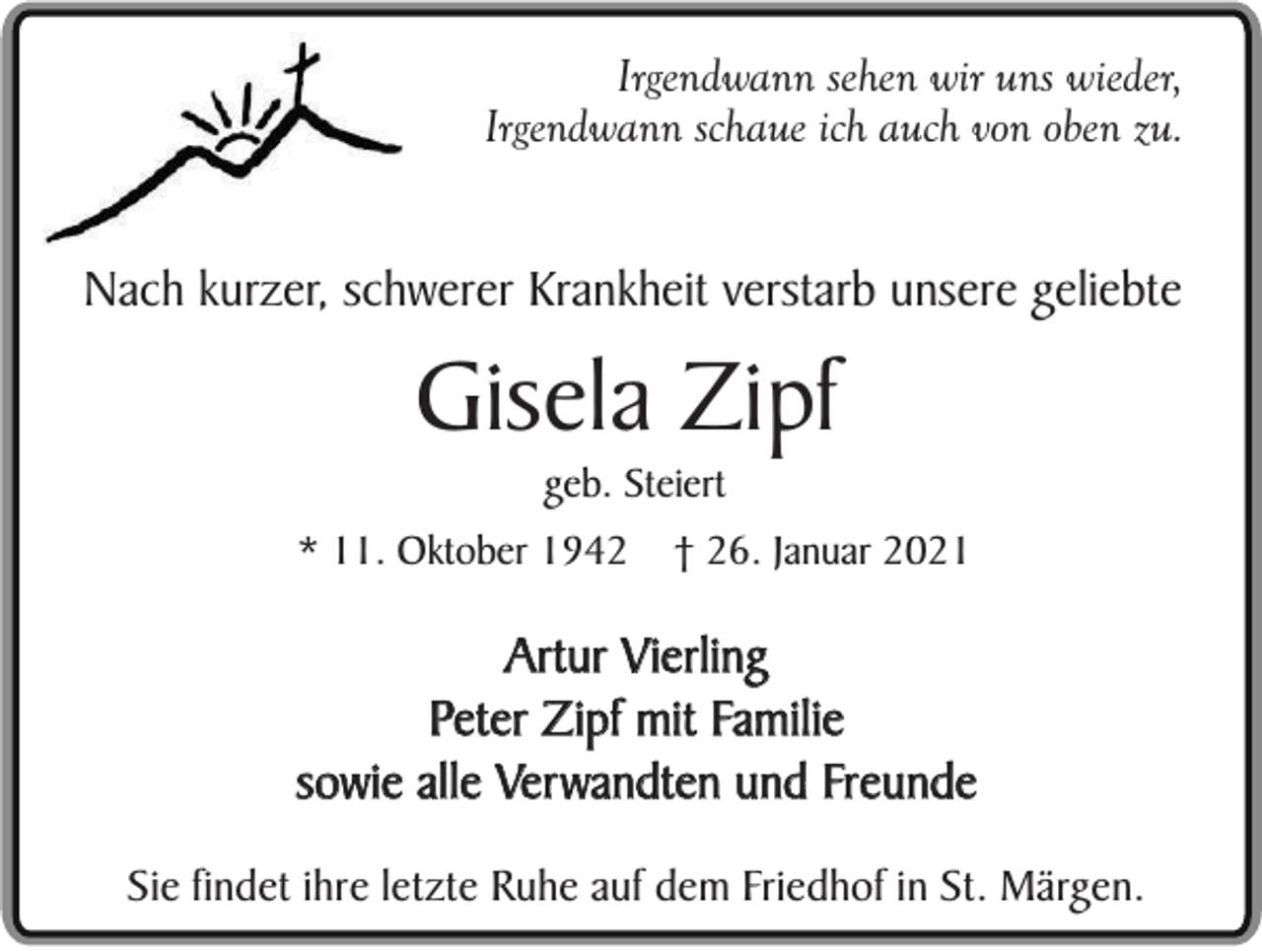 <p>Irgendwann sehen wir uns wieder,<br />Irgendwann schaue ich auch von oben zu.</p><p>Nach kurzer, schwerer Krankheit verstarb unsere geliebte</p><p>Gisela Zipf<br />geb. Steiert<br />* 11. Oktober 1942</p><p>† 26. Januar 2021</p><p>Artur Vierling<br />Peter Zipf mit Familie<br />sowie alle Verwandten und Freunde<br />Sie findet ihre letzte Ruhe auf dem Friedhof in St. Märgen.</p>