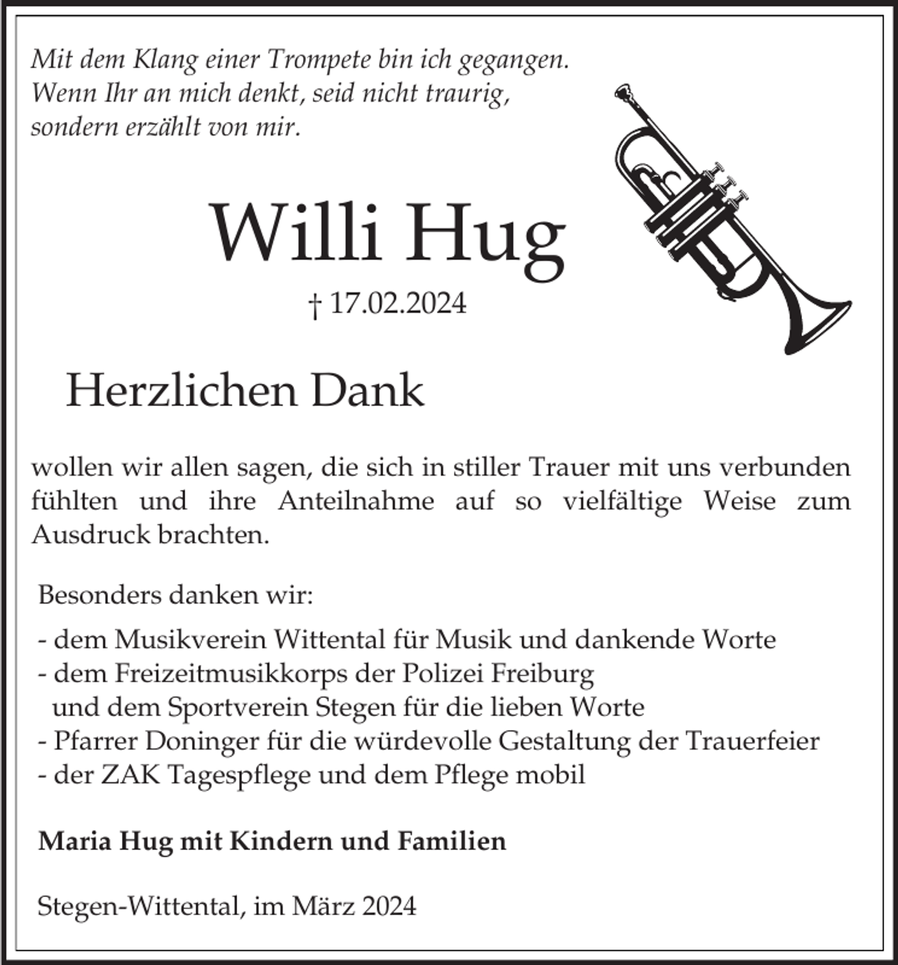 Mit dem Klang einer Trompete bin ich gegangen.
Wenn Ihr an mich denkt, seid nicht traurig,
sondern erzählt von mir.
Willi Hug
† 17.02.2024
Herzlichen Dank
wollen wir allen sagen, die sich in stiller Trauer mit uns verbunden
fühlten und ihre Anteilnahme auf so vielfältige Weise zum
Ausdruck brachten.
Besonders danken wir:
- dem Musikverein Wittental für Musik und dankende Worte
- dem Freizeitmusikkorps der Polizei Freiburg
und dem Sportverein Stegen für die lieben Worte
- Pfarrer Doninger für die würdevolle Gestaltung der Trauerfeier
- der ZAK Tagespflege und dem Pflege mobil
Maria Hug mit Kindern und Familien
Stegen-Wittental, im März 2024