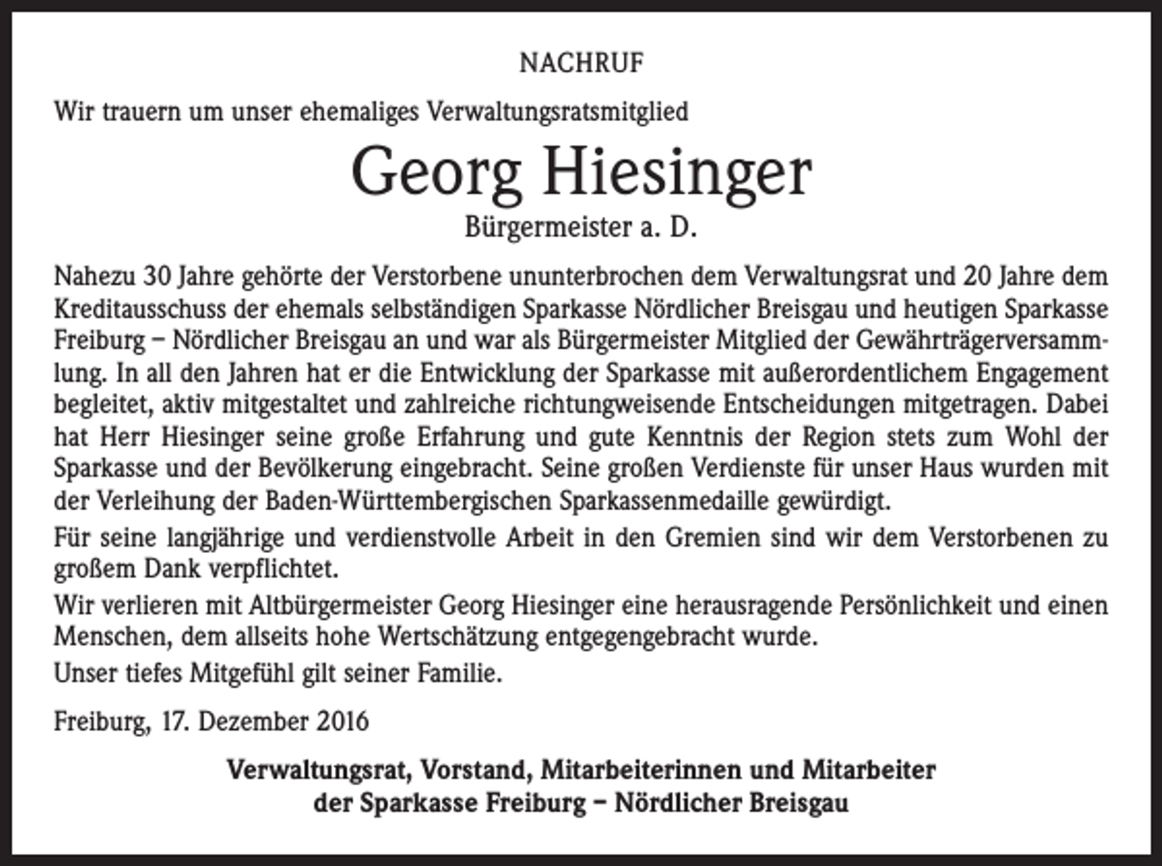<p>NACHRUF<br />Wir trauern um unser ehemaliges Verwaltungsratsmitglied</p><p>Georg Hiesinger<br />Bürgermeister a. D.</p><p>Nahezu 30 Jahre gehörte der Verstorbene ununterbrochen dem Verwaltungsrat und 20 Jahre dem<br />Kreditausschuss der ehemals selbständigen Sparkasse Nördlicher Breisgau und heutigen Sparkasse<br />Freiburg – Nördlicher Breisgau an und war als Bürgermeister Mitglied der Gewährträgerversammlung. In all den Jahren hat er die Entwicklung der Sparkasse mit außerordentlichem Engagement<br />begleitet, aktiv mitgestaltet und zahlreiche richtungweisende Entscheidungen mitgetragen. Dabei<br />hat Herr Hiesinger seine große Erfahrung und gute Kenntnis der Region stets zum Wohl der<br />­Sparkasse und der Bevölkerung eingebracht. Seine großen Verdienste für unser Haus wurden mit<br />der Verleihung der Baden-Württembergischen Sparkassenmedaille gewürdigt.<br />Für seine langjährige und verdienstvolle Arbeit in den Gremien sind wir dem Verstorbenen zu<br />großem Dank verpflichtet.<br />Wir verlieren mit Altbürgermeister Georg Hiesinger eine herausragende Persönlichkeit und einen<br />Menschen, dem allseits hohe Wertschätzung entgegengebracht wurde.<br />Unser tiefes Mitgefühl gilt seiner Familie.<br />Freiburg, 17. Dezember 2016<br />Verwaltungsrat, Vorstand, Mitarbeiterinnen und Mitarbeiter<br />der Sparkasse Freiburg – Nördlicher Breisgau</p>