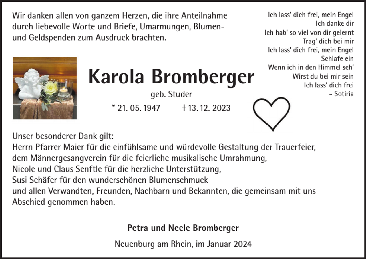 <p>Wir danken allen von ganzem Herzen, die ihre Anteilnahme<br />durch liebevolle Worte und Briefe, Umarmungen, Blumen­und Geldspenden zum Ausdruck brachten.</p><p>Karola Bromberger<br />geb. Studer<br />* 21. 05. 1947<br />† 13. 12. 2023</p><p>Ich lass’ dich frei, mein Engel<br />Ich danke dir<br />Ich hab’ so viel von dir gelernt<br />Trag’ dich bei mir<br />Ich lass’ dich frei, mein Engel<br />Schlafe ein<br />Wenn ich in den Himmel seh’<br />Wirst du bei mir sein<br />Ich lass’ dich frei<br />~ Sotiria</p><p>Unser besonderer Dank gilt:<br />Herrn Pfarrer Maier für die einfühlsame und würdevolle Gestaltung der Trauerfeier,<br />dem Männergesangverein für die feierliche musikalische Umrahmung,<br />Nicole und Claus Senftle für die herzliche Unterstützung,<br />Susi Schäfer für den wunderschönen Blumenschmuck<br />und allen Verwandten, Freunden, Nachbarn und Bekannten, die gemeinsam mit uns<br />Abschied genommen haben.<br />Petra und Neele Bromberger<br />Neuenburg am Rhein, im Januar 2024</p>