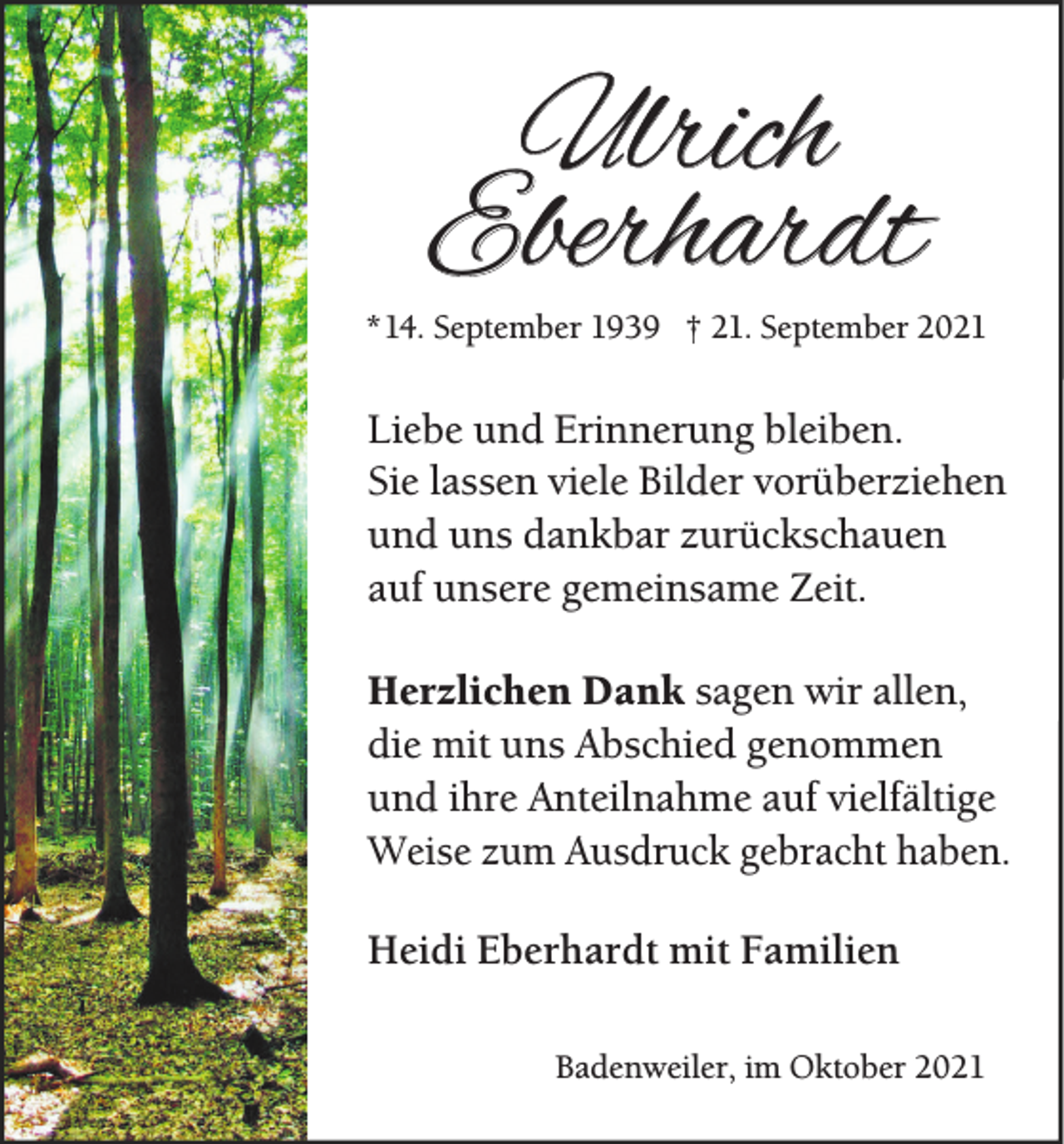 <p>Ulrich<br />Eberhardt</p><p>* 14. September 1939 † 21. September 2021</p><p>Liebe und Erinnerung bleiben.<br />Sie lassen viele Bilder vorüberziehen<br />und uns dankbar zurückschauen<br />auf unsere gemeinsame Zeit.<br />Herzlichen Dank sagen wir allen,<br />die mit uns Abschied genommen<br />und ihre Anteilnahme auf vielfältige<br />Weise zum Ausdruck gebracht haben.<br />Heidi Eberhardt mit Familien<br />Badenweiler, im Oktober 2021</p>