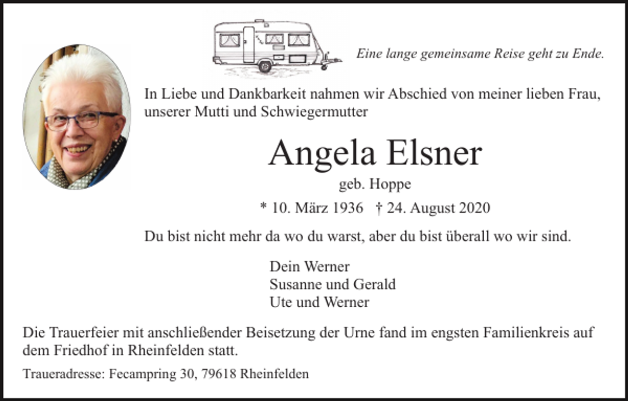 <p>Eine lange gemeinsame Reise geht zu Ende.</p><p>In Liebe und Dankbarkeit nahmen wir Abschied von meiner lieben Frau,<br />unserer Mutti und Schwiegermutter</p><p>Angela Elsner<br />geb. Hoppe<br />* 10. März 1936 † 24. August 2020<br />Du bist nicht mehr da wo du warst, aber du bist überall wo wir sind.<br />Dein Werner<br />Susanne und Gerald<br />Ute und Werner<br />Die Trauerfeier mit anschließender Beisetzung der Urne fand im engsten Familienkreis auf<br />dem Friedhof in Rheinfelden statt.<br />Traueradresse: Fecampring 30, 79618 Rheinfelden</p>