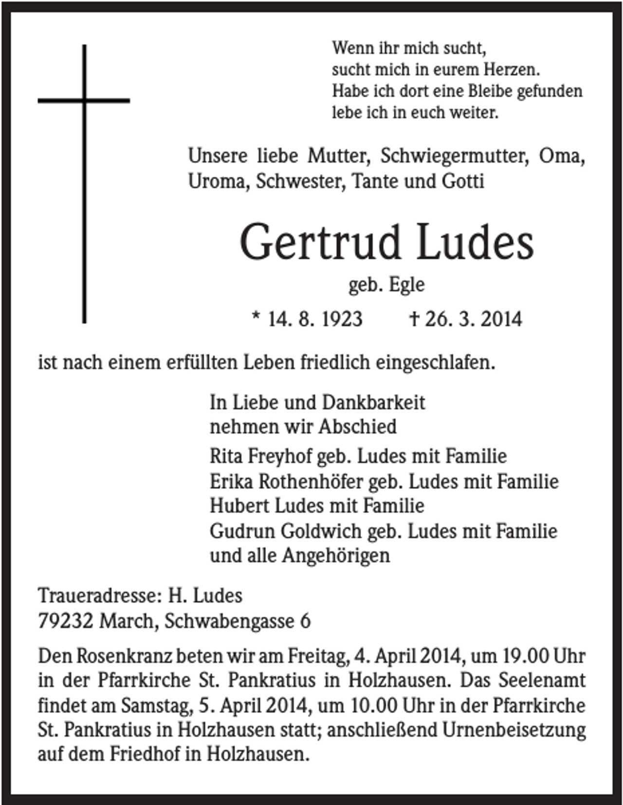 <p>Wenn ihr mich sucht,<br />sucht mich in eurem Herzen.<br />Habe ich dort eine Bleibe gefunden<br />lebe ich in euch weiter.</p><p>Unsere liebe Mutter, Schwiegermutter, Oma,<br />Uroma, Schwester, Tante und Gotti</p><p>Gertrud Ludes<br />geb. Egle<br />* 14. 8. 1923</p><p>† 26. 3. 2014</p><p>ist nach einem erfüllten Leben friedlich eingeschlafen.<br />In Liebe und Dankbarkeit<br />nehmen wir Abschied<br />Rita Freyhof geb. Ludes mit Familie<br />Erika Rothenhöfer geb. Ludes mit Familie<br />Hubert Ludes mit Familie<br />Gudrun Goldwich geb. Ludes mit Familie<br />und alle Angehörigen<br />Traueradresse: H. Ludes<br />79232 March, Schwabengasse 6<br />Den Rosenkranz beten wir am Freitag, 4. April 2014, um 19.00 Uhr<br />in der Pfarrkirche St. Pankratius in Holzhausen. Das Seelenamt<br />findet am Samstag, 5. April 2014, um 10.00 Uhr in der Pfarrkirche<br />St. Pankratius in Holzhausen statt; anschließend Urnenbeisetzung<br />auf dem Friedhof in Holzhausen.</p>