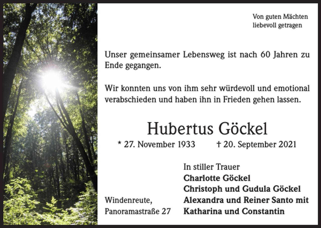 <p>Von guten Mächten<br />liebevoll getragen</p><p>Unser gemeinsamer Lebensweg ist nach 60 Jahren zu<br />Ende gegangen.<br />Wir konnten uns von ihm sehr würdevoll und emotional<br />verabschieden und haben ihn in Frieden gehen lassen.</p><p>Hubertus Göckel</p><p>* 27. November 1933</p><p>Windenreute,<br />Panoramastraße 27</p><p>† 20. September 2021</p><p>In stiller Trauer<br />Charlotte Göckel<br />Christoph und Gudula Göckel<br />Alexandra und Reiner Santo mit<br />Katharina und Constantin</p>