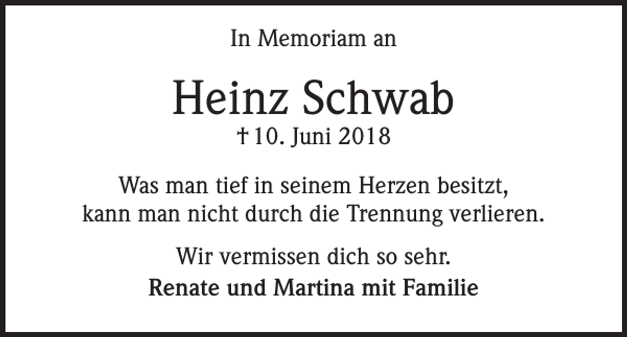 <p>In Memoriam an</p><p>Heinz Schwab<br />† 10. Juni 2018</p><p>Was man tief in seinem Herzen besitzt,<br />kann man nicht durch die Trennung verlieren.<br />Wir vermissen dich so sehr.<br />Renate und Martina mit Familie</p>