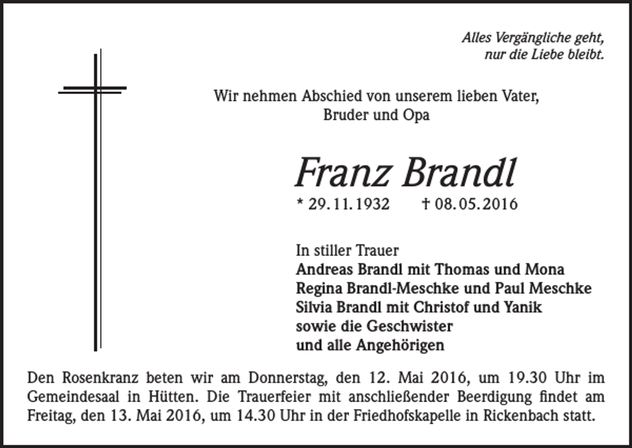 <p>Alles Vergängliche geht,<br />nur die Liebe bleibt.</p><p>Wir nehmen Abschied von unserem lieben Vater,<br />Bruder und Opa</p><p>Franz Brandl</p><p>* 29. 11. 1932 † 08. 05. 2016<br />In stiller Trauer<br />Andreas Brandl mit Thomas und Mona<br />Regina Brandl-Meschke und Paul Meschke<br />Silvia Brandl mit Christof und Yanik<br />sowie die Geschwister<br />und alle Angehörigen<br />Den Rosenkranz beten wir am Donnerstag, den 12. Mai 2016, um 19.30 Uhr im<br />Gemeindesaal in Hütten. Die Trauerfeier mit anschließender Beerdigung findet am<br />Freitag, den 13. Mai 2016, um 14.30 Uhr in der Friedhofskapelle in Rickenbach statt.</p>