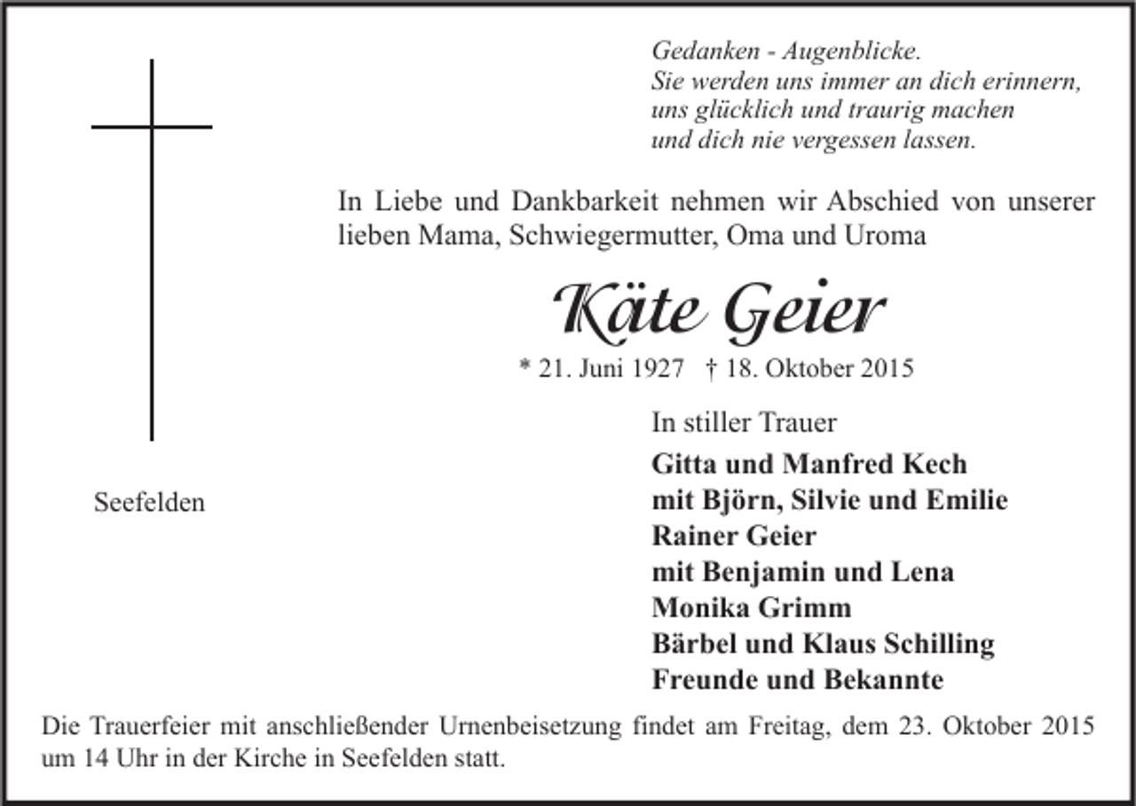 <p>Gedanken - Augenblicke.<br />Sie werden uns immer an dich erinnern,<br />uns glücklich und traurig machen<br />und dich nie vergessen lassen.</p><p>In Liebe und Dankbarkeit nehmen wir Abschied von unserer<br />lieben Mama, Schwiegermutter, Oma und Uroma</p><p>Käte Geier</p><p>* 21. Juni 1927 † 18. Oktober 2015</p><p>Seefelden</p><p>In stiller Trauer<br />Gitta und Manfred Kech<br />mit Björn, Silvie und Emilie<br />Rainer Geier<br />mit Benjamin und Lena<br />Monika Grimm<br />Bärbel und Klaus Schilling<br />Freunde und Bekannte</p><p>Die Trauerfeier mit anschließender Urnenbeisetzung findet am Freitag, dem 23. Oktober 2015<br />um 14 Uhr in der Kirche in Seefelden statt.</p>