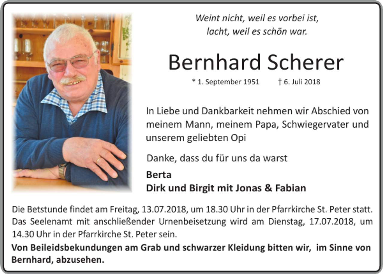 <p>Weint nicht, weil es vorbei ist,<br />lacht, weil es schön war.</p><p>Bernhard Scherer<br />* 1. September 1951</p><p>��6. Juli 2018</p><p>In Liebe und Dankbarkeit nehmen wir Abschied von<br />meinem Mann, meinem Papa, Schwiegervater und<br />unserem geliebten Opi<br />Danke, dass du für uns da warst<br />Berta<br />Dirk und Birgit mit Jonas &amp; Fabian<br />Die Betstunde findet am Freitag, 13.07.2018, um 18.30 Uhr in der Pfarrkirche St. Peter statt.<br />Das Seelenamt mit anschließender Urnenbeisetzung wird am Dienstag, 17.07.2018, um<br />14.30 Uhr in der Pfarrkirche St. Peter sein.<br />Von Beileidsbekundungen am Grab und schwar er Kleidung bitten wir, im Sinne von<br />Bernhard, ab usehen.</p>