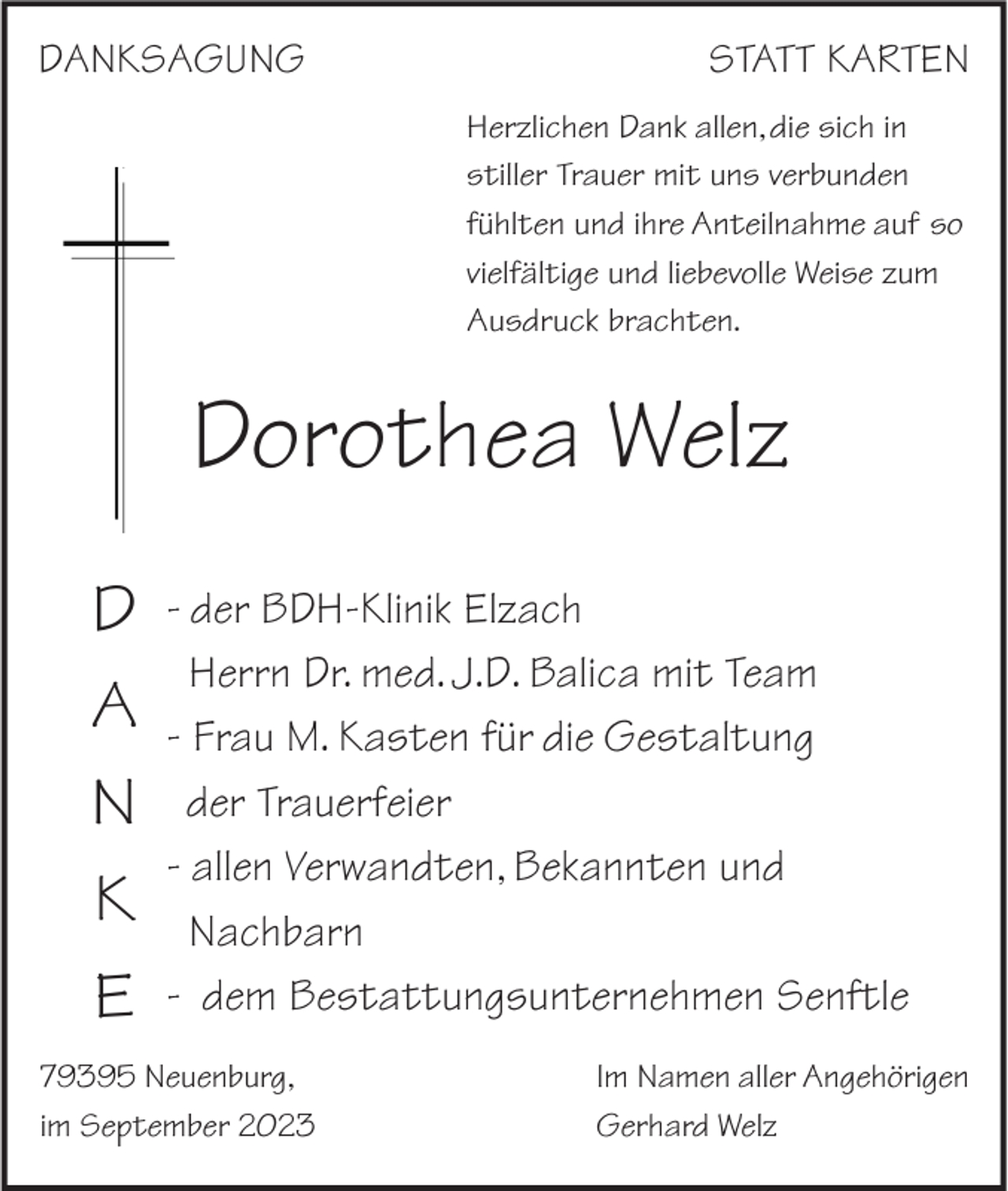 <p>DANKSAGUNG</p><p>STATT KARTEN<br />Herzlichen Dank allen, die sich in<br />stiller Trauer mit uns verbunden<br />fühlten und ihre Anteilnahme auf so<br />vielfältige und liebevolle Weise zum<br />Ausdruck brachten.</p><p>Dorothea Welz<br />D<br />A<br />N<br />K<br />E</p><p>- der BDH-Klinik Elzach<br />Herrn Dr. med. J.D. Balica mit Team<br />- Frau M. Kasten für die Gestaltung<br />der Trauerfeier<br />- allen Verwandten, Bekannten und<br />Nachbarn<br />- dem Bestattungsunternehmen Senftle</p><p>79395 Neuenburg,<br />im September 2023</p><p>Im Namen aller Angehörigen<br />Gerhard Welz</p>