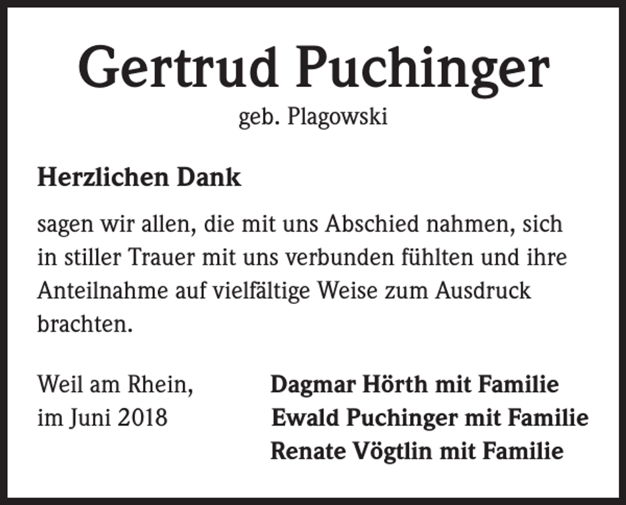 <p>Gertrud Puchinger<br />geb. Plagowski</p><p>Herzlichen Dank<br />sagen wir allen, die mit uns Abschied nahmen, sich<br />in stiller Trauer mit uns verbunden fühlten und ihre<br />Anteilnahme auf vielfältige Weise zum Ausdruck<br />brachten.<br />Weil am Rhein,<br />Dagmar Hörth mit Familie<br />im Juni 2018Ewald Puchinger mit Familie</p><p>Renate Vögtlin mit Familie</p>